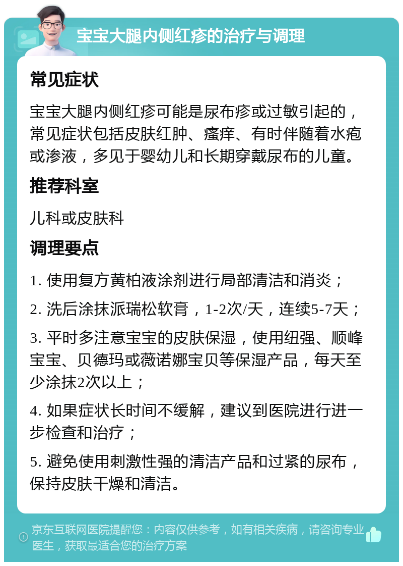 宝宝大腿内侧红疹的治疗与调理 常见症状 宝宝大腿内侧红疹可能是尿布疹或过敏引起的，常见症状包括皮肤红肿、瘙痒、有时伴随着水疱或渗液，多见于婴幼儿和长期穿戴尿布的儿童。 推荐科室 儿科或皮肤科 调理要点 1. 使用复方黄柏液涂剂进行局部清洁和消炎； 2. 洗后涂抹派瑞松软膏，1-2次/天，连续5-7天； 3. 平时多注意宝宝的皮肤保湿，使用纽强、顺峰宝宝、贝德玛或薇诺娜宝贝等保湿产品，每天至少涂抹2次以上； 4. 如果症状长时间不缓解，建议到医院进行进一步检查和治疗； 5. 避免使用刺激性强的清洁产品和过紧的尿布，保持皮肤干燥和清洁。