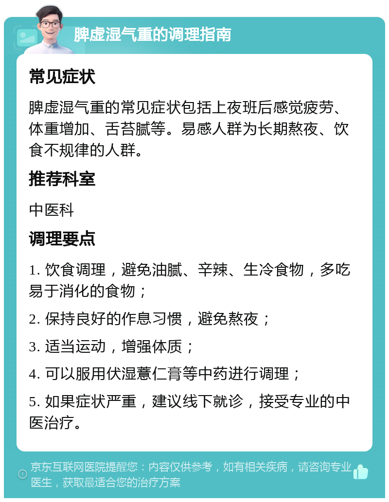 脾虚湿气重的调理指南 常见症状 脾虚湿气重的常见症状包括上夜班后感觉疲劳、体重增加、舌苔腻等。易感人群为长期熬夜、饮食不规律的人群。 推荐科室 中医科 调理要点 1. 饮食调理，避免油腻、辛辣、生冷食物，多吃易于消化的食物； 2. 保持良好的作息习惯，避免熬夜； 3. 适当运动，增强体质； 4. 可以服用伏湿薏仁膏等中药进行调理； 5. 如果症状严重，建议线下就诊，接受专业的中医治疗。