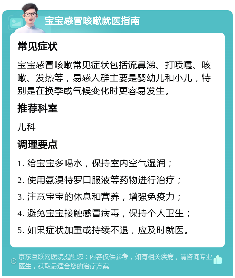 宝宝感冒咳嗽就医指南 常见症状 宝宝感冒咳嗽常见症状包括流鼻涕、打喷嚏、咳嗽、发热等，易感人群主要是婴幼儿和小儿，特别是在换季或气候变化时更容易发生。 推荐科室 儿科 调理要点 1. 给宝宝多喝水，保持室内空气湿润； 2. 使用氨溴特罗口服液等药物进行治疗； 3. 注意宝宝的休息和营养，增强免疫力； 4. 避免宝宝接触感冒病毒，保持个人卫生； 5. 如果症状加重或持续不退，应及时就医。