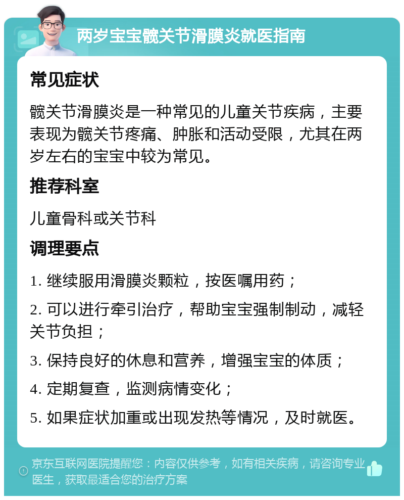 两岁宝宝髋关节滑膜炎就医指南 常见症状 髋关节滑膜炎是一种常见的儿童关节疾病，主要表现为髋关节疼痛、肿胀和活动受限，尤其在两岁左右的宝宝中较为常见。 推荐科室 儿童骨科或关节科 调理要点 1. 继续服用滑膜炎颗粒，按医嘱用药； 2. 可以进行牵引治疗，帮助宝宝强制制动，减轻关节负担； 3. 保持良好的休息和营养，增强宝宝的体质； 4. 定期复查，监测病情变化； 5. 如果症状加重或出现发热等情况，及时就医。