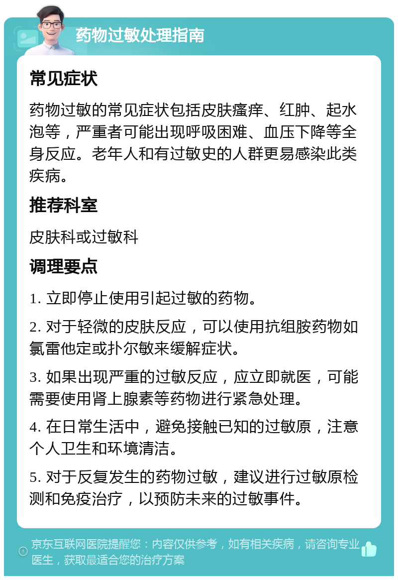 药物过敏处理指南 常见症状 药物过敏的常见症状包括皮肤瘙痒、红肿、起水泡等，严重者可能出现呼吸困难、血压下降等全身反应。老年人和有过敏史的人群更易感染此类疾病。 推荐科室 皮肤科或过敏科 调理要点 1. 立即停止使用引起过敏的药物。 2. 对于轻微的皮肤反应，可以使用抗组胺药物如氯雷他定或扑尔敏来缓解症状。 3. 如果出现严重的过敏反应，应立即就医，可能需要使用肾上腺素等药物进行紧急处理。 4. 在日常生活中，避免接触已知的过敏原，注意个人卫生和环境清洁。 5. 对于反复发生的药物过敏，建议进行过敏原检测和免疫治疗，以预防未来的过敏事件。