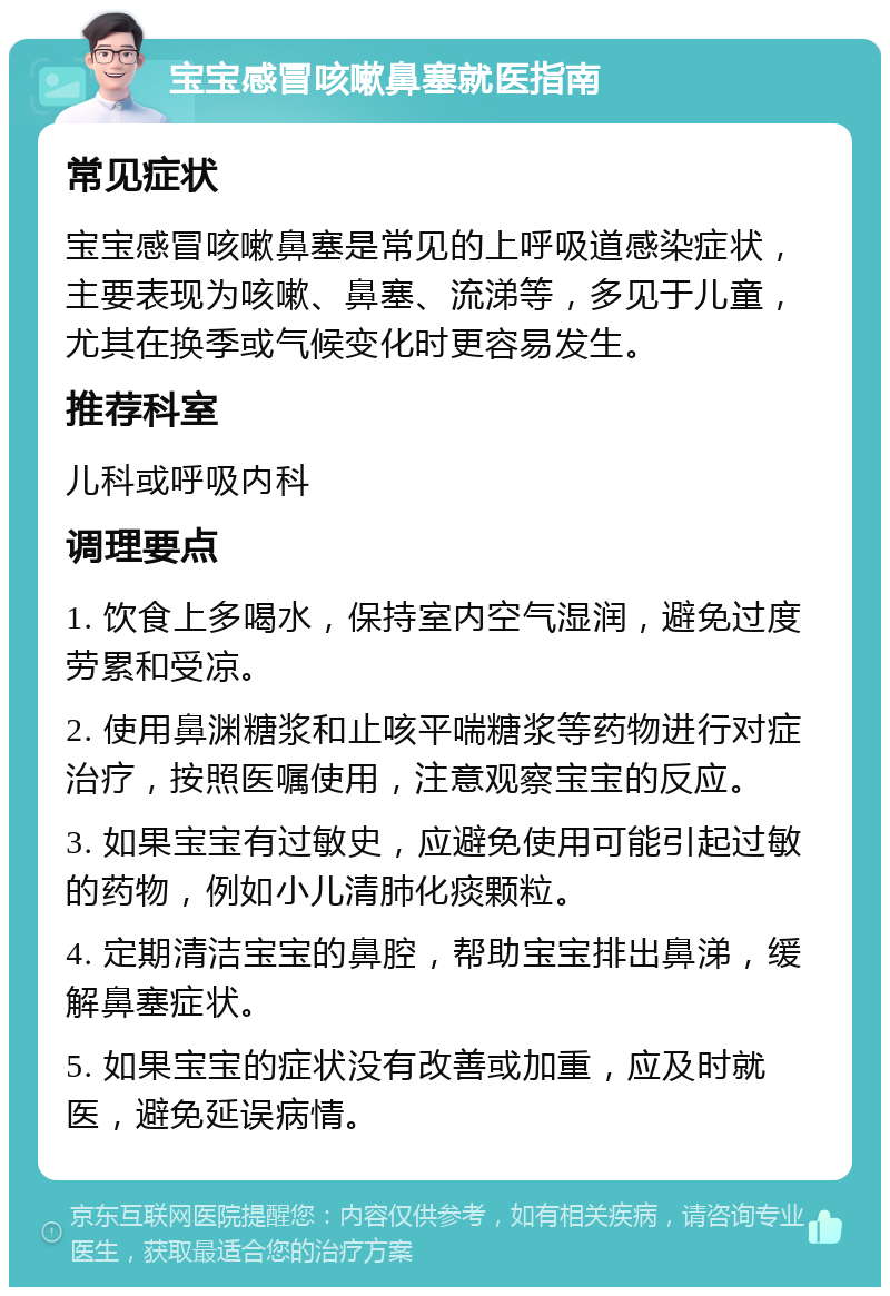 宝宝感冒咳嗽鼻塞就医指南 常见症状 宝宝感冒咳嗽鼻塞是常见的上呼吸道感染症状，主要表现为咳嗽、鼻塞、流涕等，多见于儿童，尤其在换季或气候变化时更容易发生。 推荐科室 儿科或呼吸内科 调理要点 1. 饮食上多喝水，保持室内空气湿润，避免过度劳累和受凉。 2. 使用鼻渊糖浆和止咳平喘糖浆等药物进行对症治疗，按照医嘱使用，注意观察宝宝的反应。 3. 如果宝宝有过敏史，应避免使用可能引起过敏的药物，例如小儿清肺化痰颗粒。 4. 定期清洁宝宝的鼻腔，帮助宝宝排出鼻涕，缓解鼻塞症状。 5. 如果宝宝的症状没有改善或加重，应及时就医，避免延误病情。