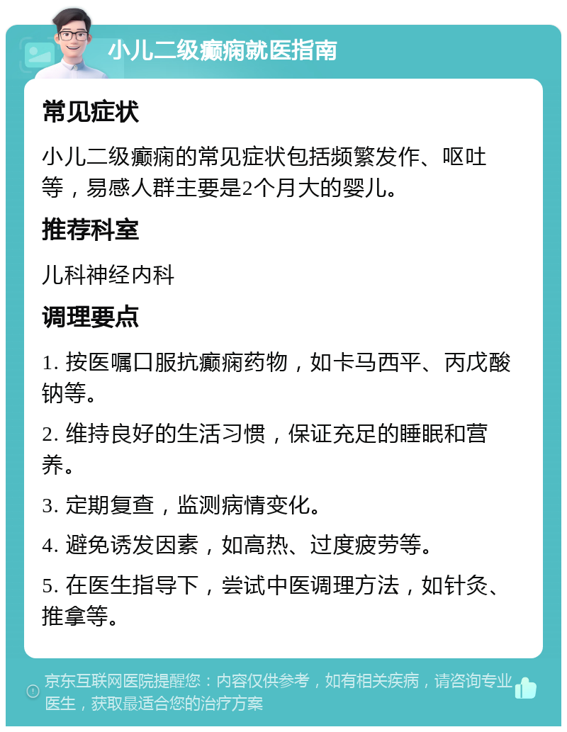 小儿二级癫痫就医指南 常见症状 小儿二级癫痫的常见症状包括频繁发作、呕吐等，易感人群主要是2个月大的婴儿。 推荐科室 儿科神经内科 调理要点 1. 按医嘱口服抗癫痫药物，如卡马西平、丙戊酸钠等。 2. 维持良好的生活习惯，保证充足的睡眠和营养。 3. 定期复查，监测病情变化。 4. 避免诱发因素，如高热、过度疲劳等。 5. 在医生指导下，尝试中医调理方法，如针灸、推拿等。