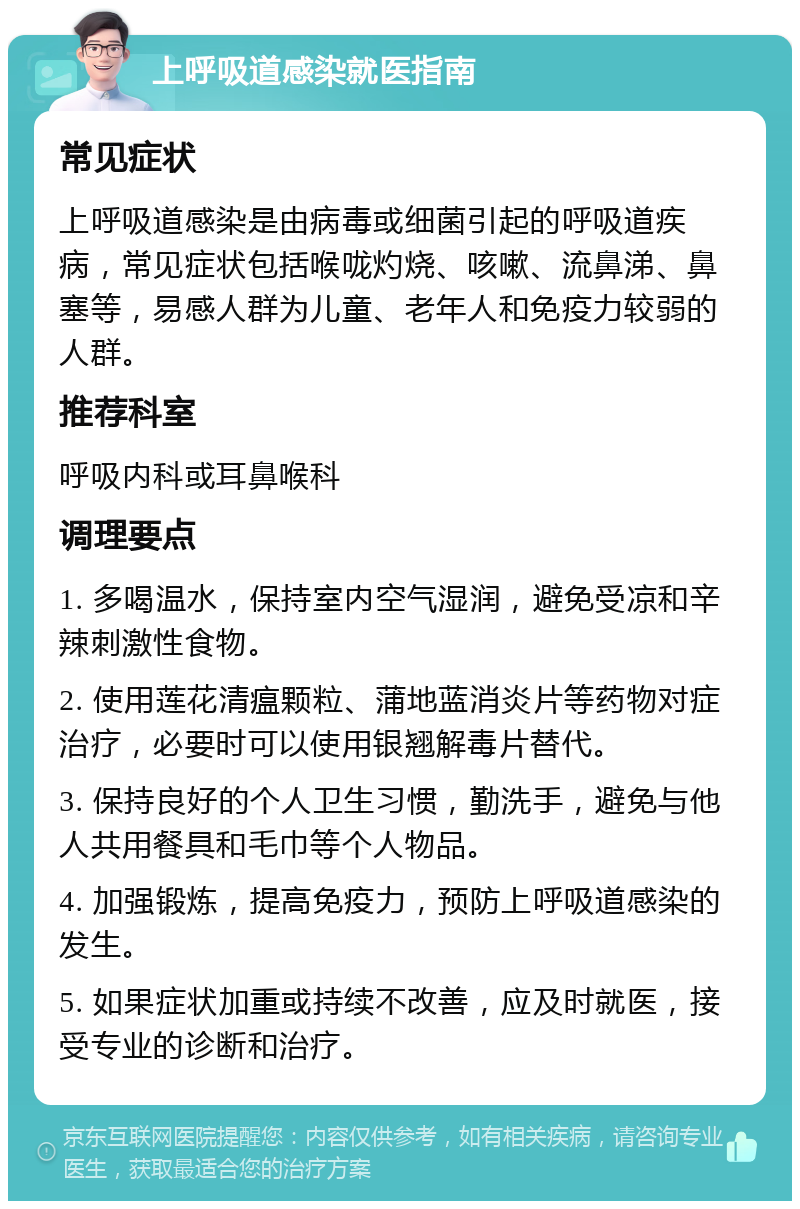 上呼吸道感染就医指南 常见症状 上呼吸道感染是由病毒或细菌引起的呼吸道疾病，常见症状包括喉咙灼烧、咳嗽、流鼻涕、鼻塞等，易感人群为儿童、老年人和免疫力较弱的人群。 推荐科室 呼吸内科或耳鼻喉科 调理要点 1. 多喝温水，保持室内空气湿润，避免受凉和辛辣刺激性食物。 2. 使用莲花清瘟颗粒、蒲地蓝消炎片等药物对症治疗，必要时可以使用银翘解毒片替代。 3. 保持良好的个人卫生习惯，勤洗手，避免与他人共用餐具和毛巾等个人物品。 4. 加强锻炼，提高免疫力，预防上呼吸道感染的发生。 5. 如果症状加重或持续不改善，应及时就医，接受专业的诊断和治疗。