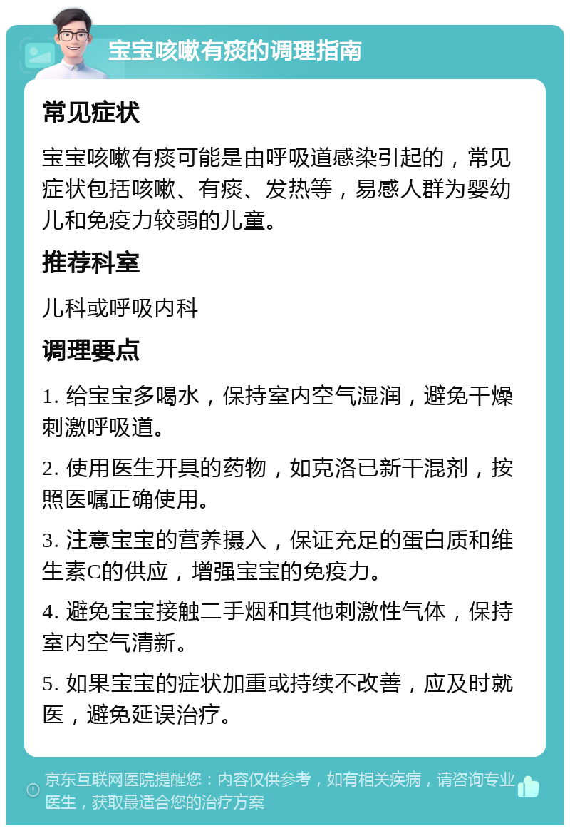 宝宝咳嗽有痰的调理指南 常见症状 宝宝咳嗽有痰可能是由呼吸道感染引起的，常见症状包括咳嗽、有痰、发热等，易感人群为婴幼儿和免疫力较弱的儿童。 推荐科室 儿科或呼吸内科 调理要点 1. 给宝宝多喝水，保持室内空气湿润，避免干燥刺激呼吸道。 2. 使用医生开具的药物，如克洛已新干混剂，按照医嘱正确使用。 3. 注意宝宝的营养摄入，保证充足的蛋白质和维生素C的供应，增强宝宝的免疫力。 4. 避免宝宝接触二手烟和其他刺激性气体，保持室内空气清新。 5. 如果宝宝的症状加重或持续不改善，应及时就医，避免延误治疗。