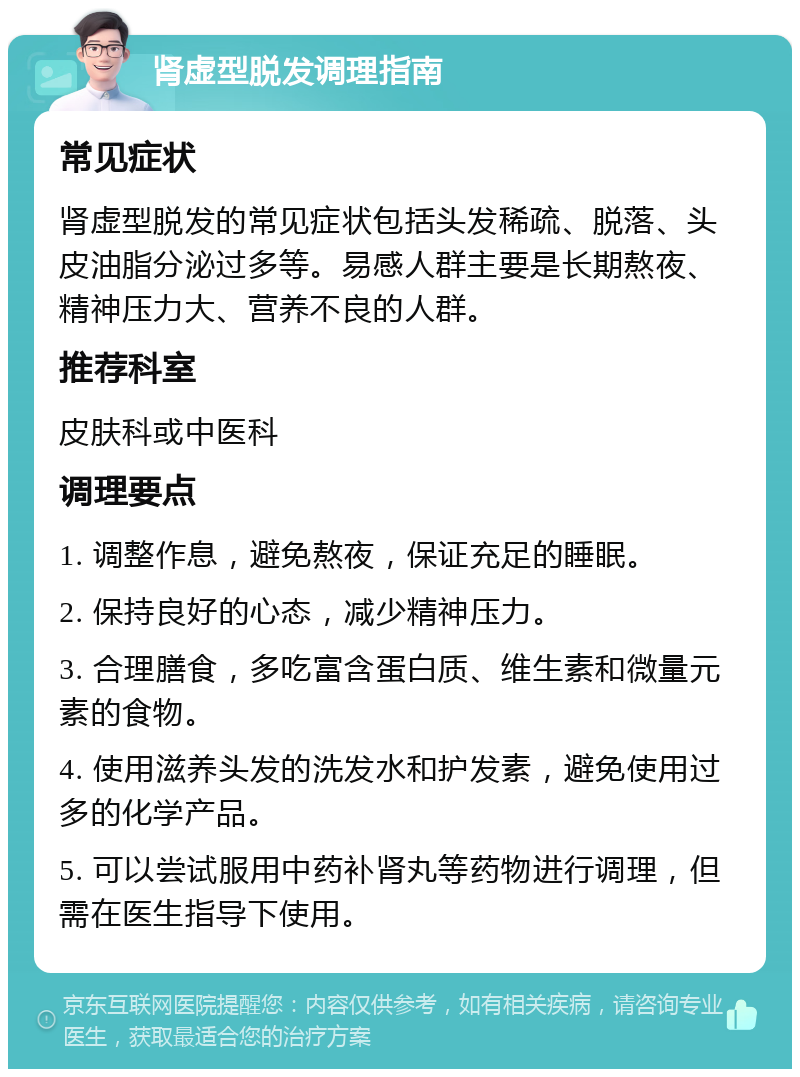 肾虚型脱发调理指南 常见症状 肾虚型脱发的常见症状包括头发稀疏、脱落、头皮油脂分泌过多等。易感人群主要是长期熬夜、精神压力大、营养不良的人群。 推荐科室 皮肤科或中医科 调理要点 1. 调整作息，避免熬夜，保证充足的睡眠。 2. 保持良好的心态，减少精神压力。 3. 合理膳食，多吃富含蛋白质、维生素和微量元素的食物。 4. 使用滋养头发的洗发水和护发素，避免使用过多的化学产品。 5. 可以尝试服用中药补肾丸等药物进行调理，但需在医生指导下使用。