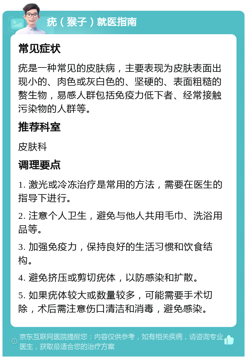 疣（猴子）就医指南 常见症状 疣是一种常见的皮肤病，主要表现为皮肤表面出现小的、肉色或灰白色的、坚硬的、表面粗糙的赘生物，易感人群包括免疫力低下者、经常接触污染物的人群等。 推荐科室 皮肤科 调理要点 1. 激光或冷冻治疗是常用的方法，需要在医生的指导下进行。 2. 注意个人卫生，避免与他人共用毛巾、洗浴用品等。 3. 加强免疫力，保持良好的生活习惯和饮食结构。 4. 避免挤压或剪切疣体，以防感染和扩散。 5. 如果疣体较大或数量较多，可能需要手术切除，术后需注意伤口清洁和消毒，避免感染。