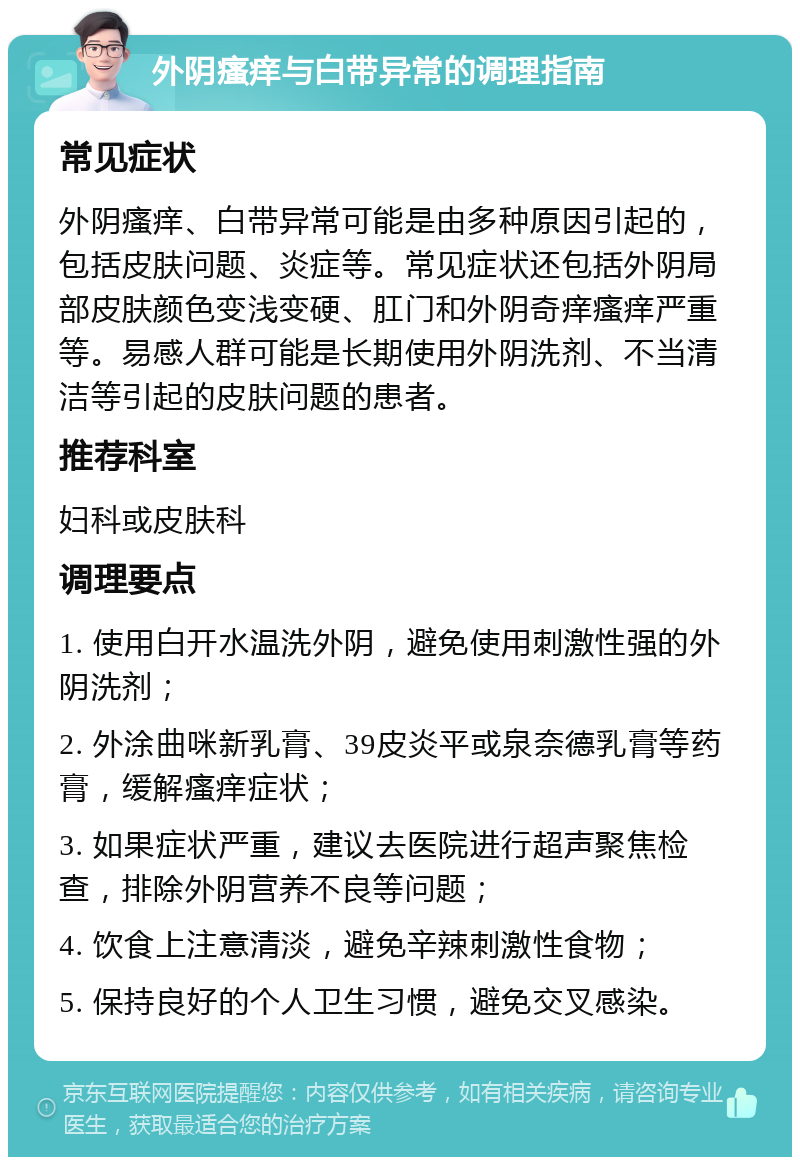 外阴瘙痒与白带异常的调理指南 常见症状 外阴瘙痒、白带异常可能是由多种原因引起的，包括皮肤问题、炎症等。常见症状还包括外阴局部皮肤颜色变浅变硬、肛门和外阴奇痒瘙痒严重等。易感人群可能是长期使用外阴洗剂、不当清洁等引起的皮肤问题的患者。 推荐科室 妇科或皮肤科 调理要点 1. 使用白开水温洗外阴，避免使用刺激性强的外阴洗剂； 2. 外涂曲咪新乳膏、39皮炎平或泉奈德乳膏等药膏，缓解瘙痒症状； 3. 如果症状严重，建议去医院进行超声聚焦检查，排除外阴营养不良等问题； 4. 饮食上注意清淡，避免辛辣刺激性食物； 5. 保持良好的个人卫生习惯，避免交叉感染。