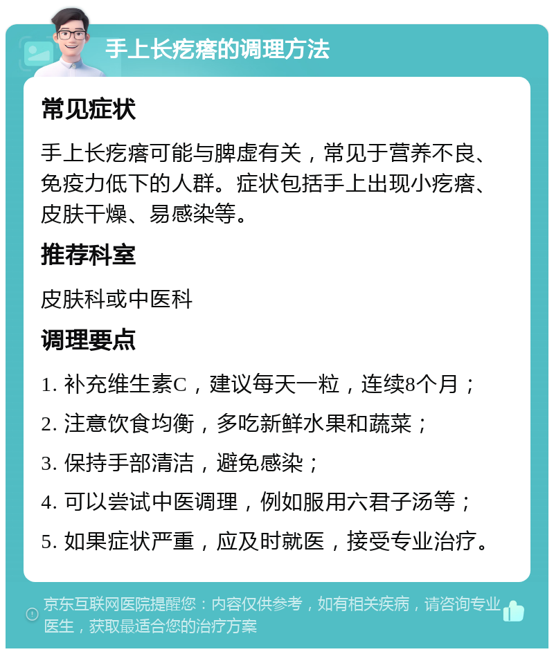 手上长疙瘩的调理方法 常见症状 手上长疙瘩可能与脾虚有关，常见于营养不良、免疫力低下的人群。症状包括手上出现小疙瘩、皮肤干燥、易感染等。 推荐科室 皮肤科或中医科 调理要点 1. 补充维生素C，建议每天一粒，连续8个月； 2. 注意饮食均衡，多吃新鲜水果和蔬菜； 3. 保持手部清洁，避免感染； 4. 可以尝试中医调理，例如服用六君子汤等； 5. 如果症状严重，应及时就医，接受专业治疗。