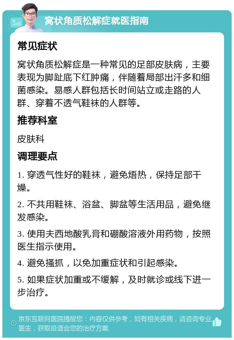 窝状角质松解症就医指南 常见症状 窝状角质松解症是一种常见的足部皮肤病，主要表现为脚趾底下红肿痛，伴随着局部出汗多和细菌感染。易感人群包括长时间站立或走路的人群、穿着不透气鞋袜的人群等。 推荐科室 皮肤科 调理要点 1. 穿透气性好的鞋袜，避免焐热，保持足部干燥。 2. 不共用鞋袜、浴盆、脚盆等生活用品，避免继发感染。 3. 使用夫西地酸乳膏和硼酸溶液外用药物，按照医生指示使用。 4. 避免搔抓，以免加重症状和引起感染。 5. 如果症状加重或不缓解，及时就诊或线下进一步治疗。