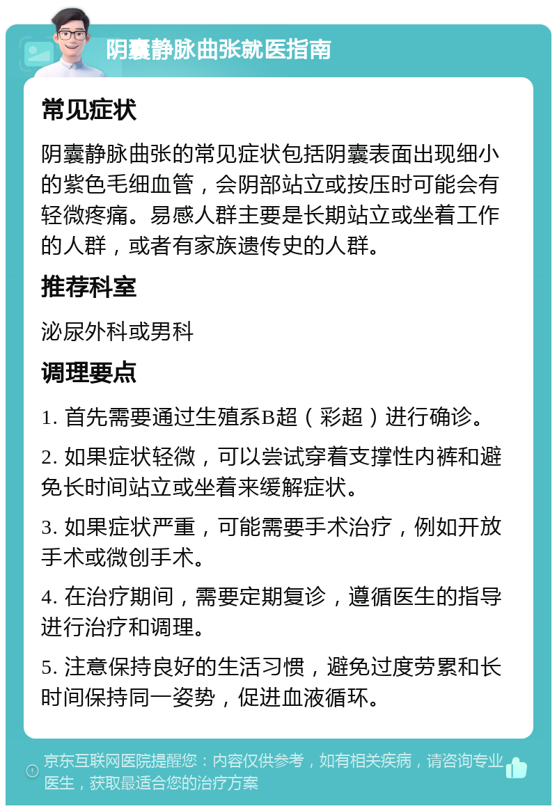 阴囊静脉曲张就医指南 常见症状 阴囊静脉曲张的常见症状包括阴囊表面出现细小的紫色毛细血管，会阴部站立或按压时可能会有轻微疼痛。易感人群主要是长期站立或坐着工作的人群，或者有家族遗传史的人群。 推荐科室 泌尿外科或男科 调理要点 1. 首先需要通过生殖系B超（彩超）进行确诊。 2. 如果症状轻微，可以尝试穿着支撑性内裤和避免长时间站立或坐着来缓解症状。 3. 如果症状严重，可能需要手术治疗，例如开放手术或微创手术。 4. 在治疗期间，需要定期复诊，遵循医生的指导进行治疗和调理。 5. 注意保持良好的生活习惯，避免过度劳累和长时间保持同一姿势，促进血液循环。