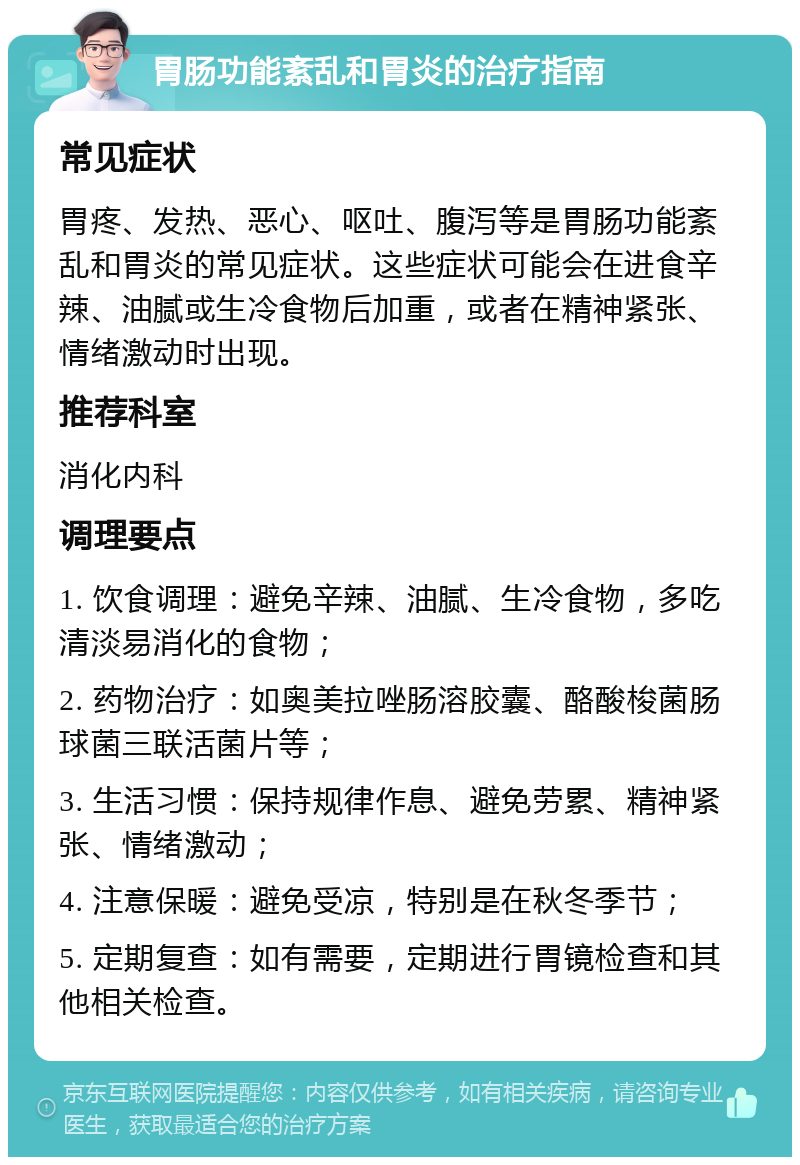 胃肠功能紊乱和胃炎的治疗指南 常见症状 胃疼、发热、恶心、呕吐、腹泻等是胃肠功能紊乱和胃炎的常见症状。这些症状可能会在进食辛辣、油腻或生冷食物后加重，或者在精神紧张、情绪激动时出现。 推荐科室 消化内科 调理要点 1. 饮食调理：避免辛辣、油腻、生冷食物，多吃清淡易消化的食物； 2. 药物治疗：如奥美拉唑肠溶胶囊、酪酸梭菌肠球菌三联活菌片等； 3. 生活习惯：保持规律作息、避免劳累、精神紧张、情绪激动； 4. 注意保暖：避免受凉，特别是在秋冬季节； 5. 定期复查：如有需要，定期进行胃镜检查和其他相关检查。