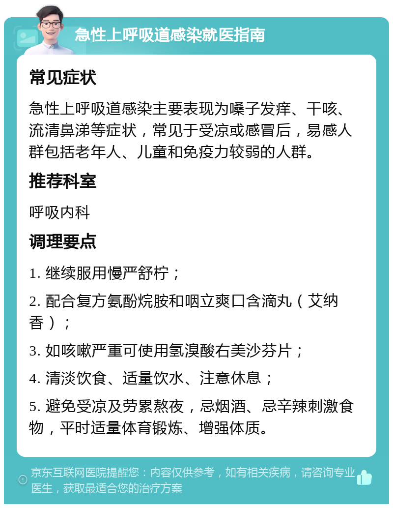 急性上呼吸道感染就医指南 常见症状 急性上呼吸道感染主要表现为嗓子发痒、干咳、流清鼻涕等症状，常见于受凉或感冒后，易感人群包括老年人、儿童和免疫力较弱的人群。 推荐科室 呼吸内科 调理要点 1. 继续服用慢严舒柠； 2. 配合复方氨酚烷胺和咽立爽口含滴丸（艾纳香）； 3. 如咳嗽严重可使用氢溴酸右美沙芬片； 4. 清淡饮食、适量饮水、注意休息； 5. 避免受凉及劳累熬夜，忌烟酒、忌辛辣刺激食物，平时适量体育锻炼、增强体质。