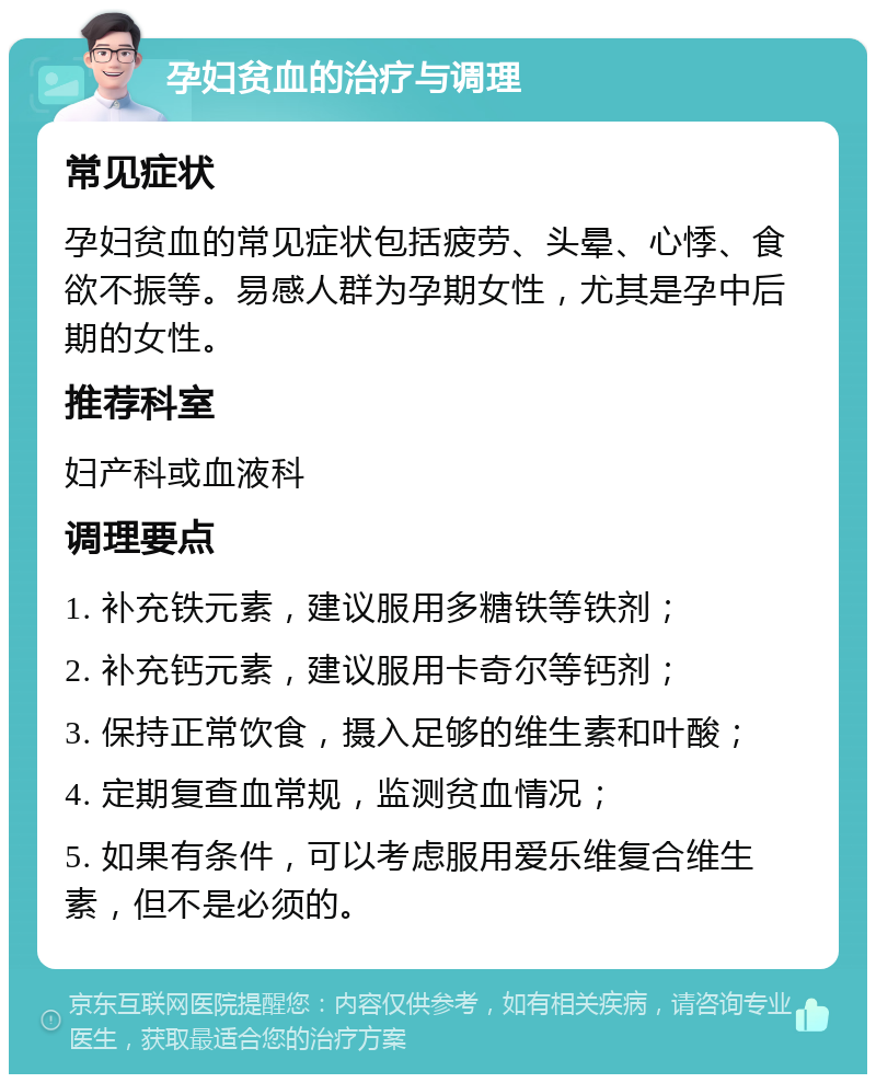 孕妇贫血的治疗与调理 常见症状 孕妇贫血的常见症状包括疲劳、头晕、心悸、食欲不振等。易感人群为孕期女性，尤其是孕中后期的女性。 推荐科室 妇产科或血液科 调理要点 1. 补充铁元素，建议服用多糖铁等铁剂； 2. 补充钙元素，建议服用卡奇尔等钙剂； 3. 保持正常饮食，摄入足够的维生素和叶酸； 4. 定期复查血常规，监测贫血情况； 5. 如果有条件，可以考虑服用爱乐维复合维生素，但不是必须的。