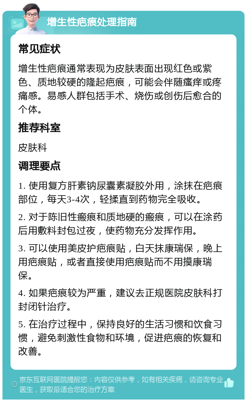 增生性疤痕处理指南 常见症状 增生性疤痕通常表现为皮肤表面出现红色或紫色、质地较硬的隆起疤痕，可能会伴随瘙痒或疼痛感。易感人群包括手术、烧伤或创伤后愈合的个体。 推荐科室 皮肤科 调理要点 1. 使用复方肝素钠尿囊素凝胶外用，涂抹在疤痕部位，每天3-4次，轻揉直到药物完全吸收。 2. 对于陈旧性瘢痕和质地硬的瘢痕，可以在涂药后用敷料封包过夜，使药物充分发挥作用。 3. 可以使用美皮护疤痕贴，白天抹康瑞保，晚上用疤痕贴，或者直接使用疤痕贴而不用摸康瑞保。 4. 如果疤痕较为严重，建议去正规医院皮肤科打封闭针治疗。 5. 在治疗过程中，保持良好的生活习惯和饮食习惯，避免刺激性食物和环境，促进疤痕的恢复和改善。