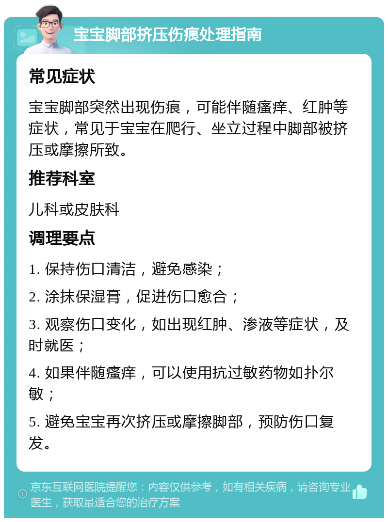 宝宝脚部挤压伤痕处理指南 常见症状 宝宝脚部突然出现伤痕，可能伴随瘙痒、红肿等症状，常见于宝宝在爬行、坐立过程中脚部被挤压或摩擦所致。 推荐科室 儿科或皮肤科 调理要点 1. 保持伤口清洁，避免感染； 2. 涂抹保湿膏，促进伤口愈合； 3. 观察伤口变化，如出现红肿、渗液等症状，及时就医； 4. 如果伴随瘙痒，可以使用抗过敏药物如扑尔敏； 5. 避免宝宝再次挤压或摩擦脚部，预防伤口复发。