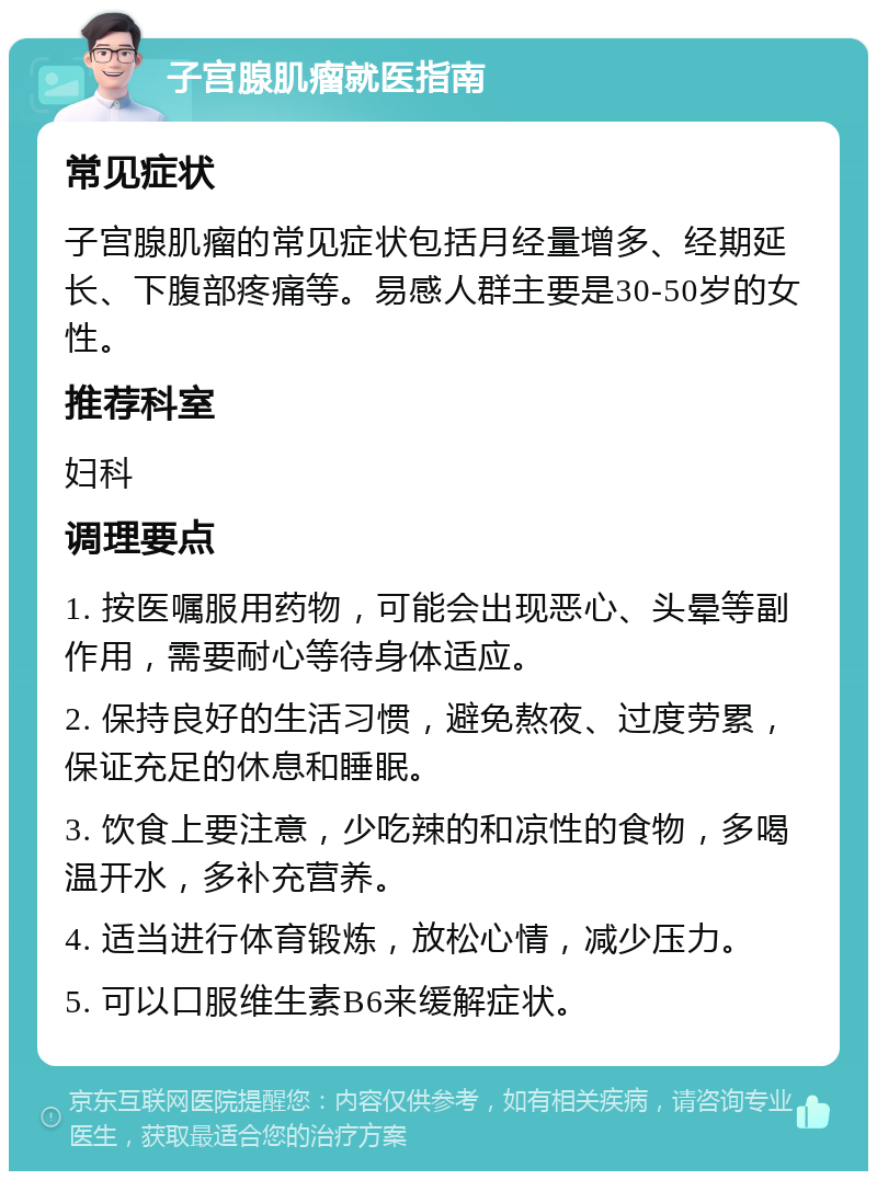 子宫腺肌瘤就医指南 常见症状 子宫腺肌瘤的常见症状包括月经量增多、经期延长、下腹部疼痛等。易感人群主要是30-50岁的女性。 推荐科室 妇科 调理要点 1. 按医嘱服用药物，可能会出现恶心、头晕等副作用，需要耐心等待身体适应。 2. 保持良好的生活习惯，避免熬夜、过度劳累，保证充足的休息和睡眠。 3. 饮食上要注意，少吃辣的和凉性的食物，多喝温开水，多补充营养。 4. 适当进行体育锻炼，放松心情，减少压力。 5. 可以口服维生素B6来缓解症状。