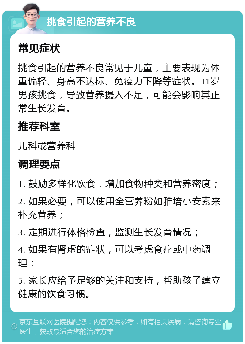 挑食引起的营养不良 常见症状 挑食引起的营养不良常见于儿童，主要表现为体重偏轻、身高不达标、免疫力下降等症状。11岁男孩挑食，导致营养摄入不足，可能会影响其正常生长发育。 推荐科室 儿科或营养科 调理要点 1. 鼓励多样化饮食，增加食物种类和营养密度； 2. 如果必要，可以使用全营养粉如雅培小安素来补充营养； 3. 定期进行体格检查，监测生长发育情况； 4. 如果有肾虚的症状，可以考虑食疗或中药调理； 5. 家长应给予足够的关注和支持，帮助孩子建立健康的饮食习惯。