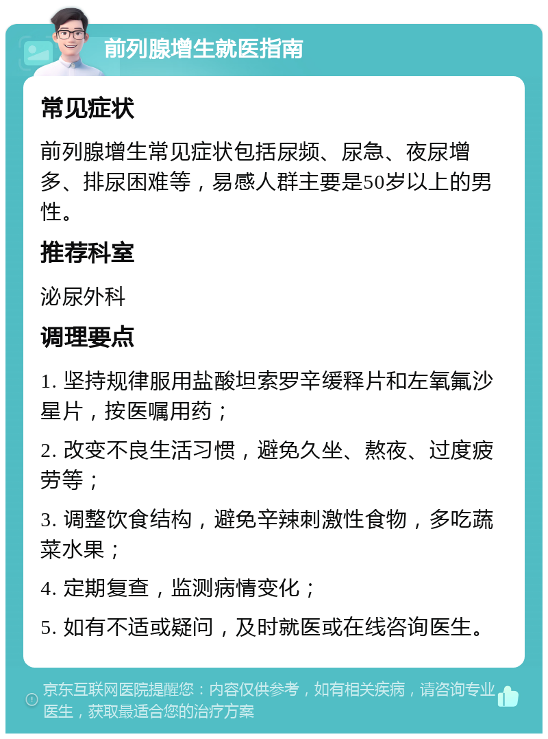 前列腺增生就医指南 常见症状 前列腺增生常见症状包括尿频、尿急、夜尿增多、排尿困难等，易感人群主要是50岁以上的男性。 推荐科室 泌尿外科 调理要点 1. 坚持规律服用盐酸坦索罗辛缓释片和左氧氟沙星片，按医嘱用药； 2. 改变不良生活习惯，避免久坐、熬夜、过度疲劳等； 3. 调整饮食结构，避免辛辣刺激性食物，多吃蔬菜水果； 4. 定期复查，监测病情变化； 5. 如有不适或疑问，及时就医或在线咨询医生。