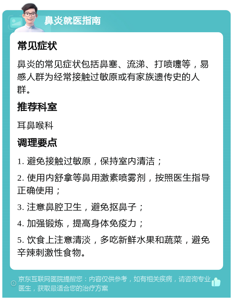 鼻炎就医指南 常见症状 鼻炎的常见症状包括鼻塞、流涕、打喷嚏等，易感人群为经常接触过敏原或有家族遗传史的人群。 推荐科室 耳鼻喉科 调理要点 1. 避免接触过敏原，保持室内清洁； 2. 使用内舒拿等鼻用激素喷雾剂，按照医生指导正确使用； 3. 注意鼻腔卫生，避免抠鼻子； 4. 加强锻炼，提高身体免疫力； 5. 饮食上注意清淡，多吃新鲜水果和蔬菜，避免辛辣刺激性食物。