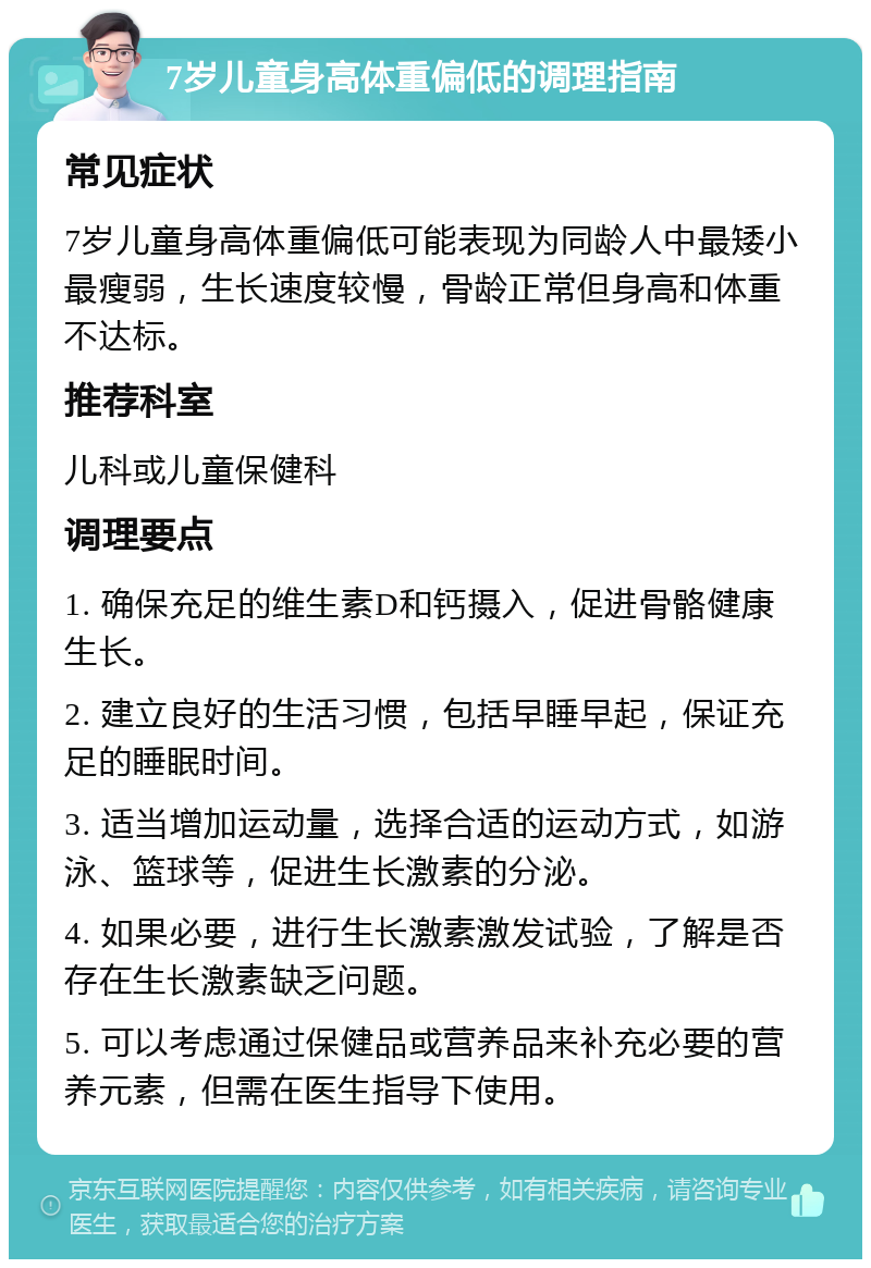 7岁儿童身高体重偏低的调理指南 常见症状 7岁儿童身高体重偏低可能表现为同龄人中最矮小最瘦弱，生长速度较慢，骨龄正常但身高和体重不达标。 推荐科室 儿科或儿童保健科 调理要点 1. 确保充足的维生素D和钙摄入，促进骨骼健康生长。 2. 建立良好的生活习惯，包括早睡早起，保证充足的睡眠时间。 3. 适当增加运动量，选择合适的运动方式，如游泳、篮球等，促进生长激素的分泌。 4. 如果必要，进行生长激素激发试验，了解是否存在生长激素缺乏问题。 5. 可以考虑通过保健品或营养品来补充必要的营养元素，但需在医生指导下使用。