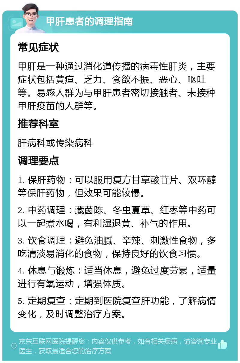 甲肝患者的调理指南 常见症状 甲肝是一种通过消化道传播的病毒性肝炎，主要症状包括黄疸、乏力、食欲不振、恶心、呕吐等。易感人群为与甲肝患者密切接触者、未接种甲肝疫苗的人群等。 推荐科室 肝病科或传染病科 调理要点 1. 保肝药物：可以服用复方甘草酸苷片、双环醇等保肝药物，但效果可能较慢。 2. 中药调理：藏茵陈、冬虫夏草、红枣等中药可以一起煮水喝，有利湿退黄、补气的作用。 3. 饮食调理：避免油腻、辛辣、刺激性食物，多吃清淡易消化的食物，保持良好的饮食习惯。 4. 休息与锻炼：适当休息，避免过度劳累，适量进行有氧运动，增强体质。 5. 定期复查：定期到医院复查肝功能，了解病情变化，及时调整治疗方案。