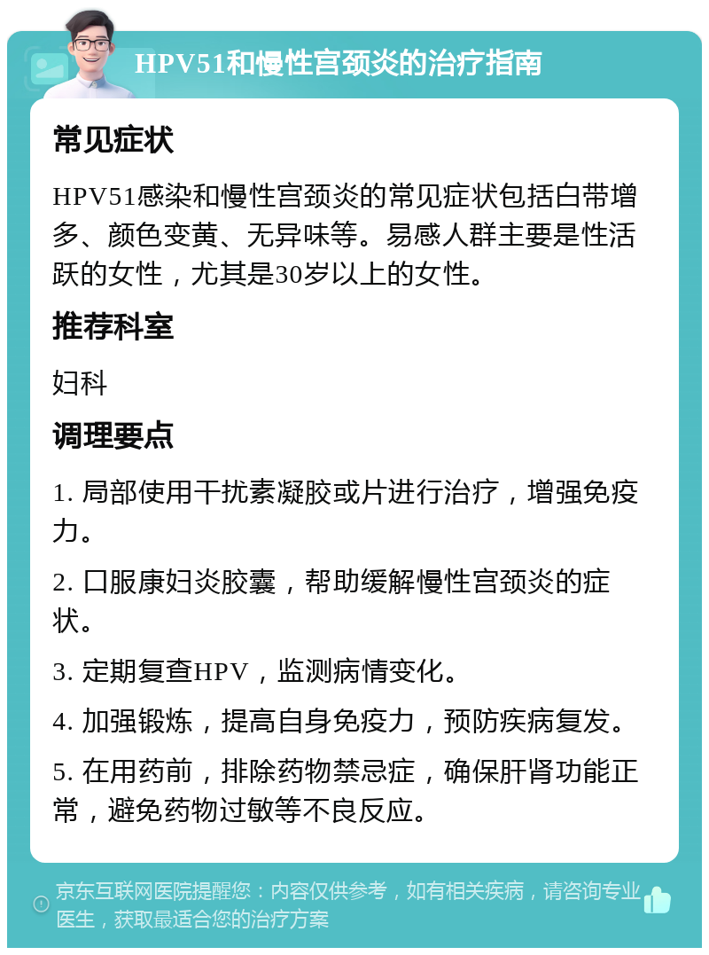 HPV51和慢性宫颈炎的治疗指南 常见症状 HPV51感染和慢性宫颈炎的常见症状包括白带增多、颜色变黄、无异味等。易感人群主要是性活跃的女性，尤其是30岁以上的女性。 推荐科室 妇科 调理要点 1. 局部使用干扰素凝胶或片进行治疗，增强免疫力。 2. 口服康妇炎胶囊，帮助缓解慢性宫颈炎的症状。 3. 定期复查HPV，监测病情变化。 4. 加强锻炼，提高自身免疫力，预防疾病复发。 5. 在用药前，排除药物禁忌症，确保肝肾功能正常，避免药物过敏等不良反应。