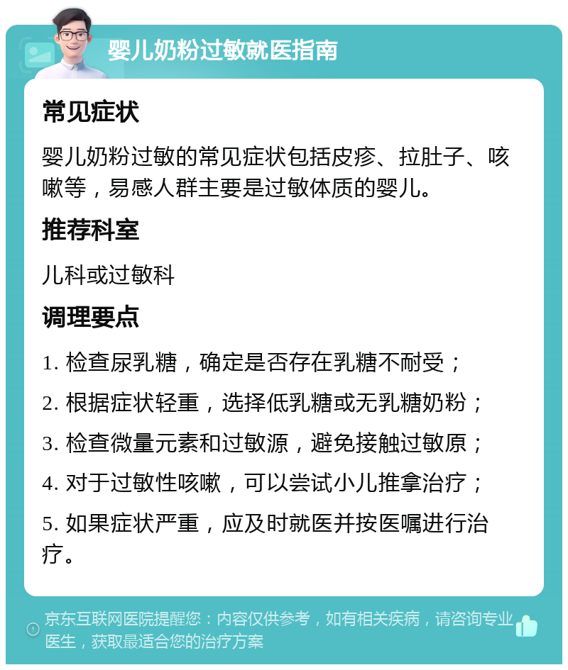 婴儿奶粉过敏就医指南 常见症状 婴儿奶粉过敏的常见症状包括皮疹、拉肚子、咳嗽等，易感人群主要是过敏体质的婴儿。 推荐科室 儿科或过敏科 调理要点 1. 检查尿乳糖，确定是否存在乳糖不耐受； 2. 根据症状轻重，选择低乳糖或无乳糖奶粉； 3. 检查微量元素和过敏源，避免接触过敏原； 4. 对于过敏性咳嗽，可以尝试小儿推拿治疗； 5. 如果症状严重，应及时就医并按医嘱进行治疗。