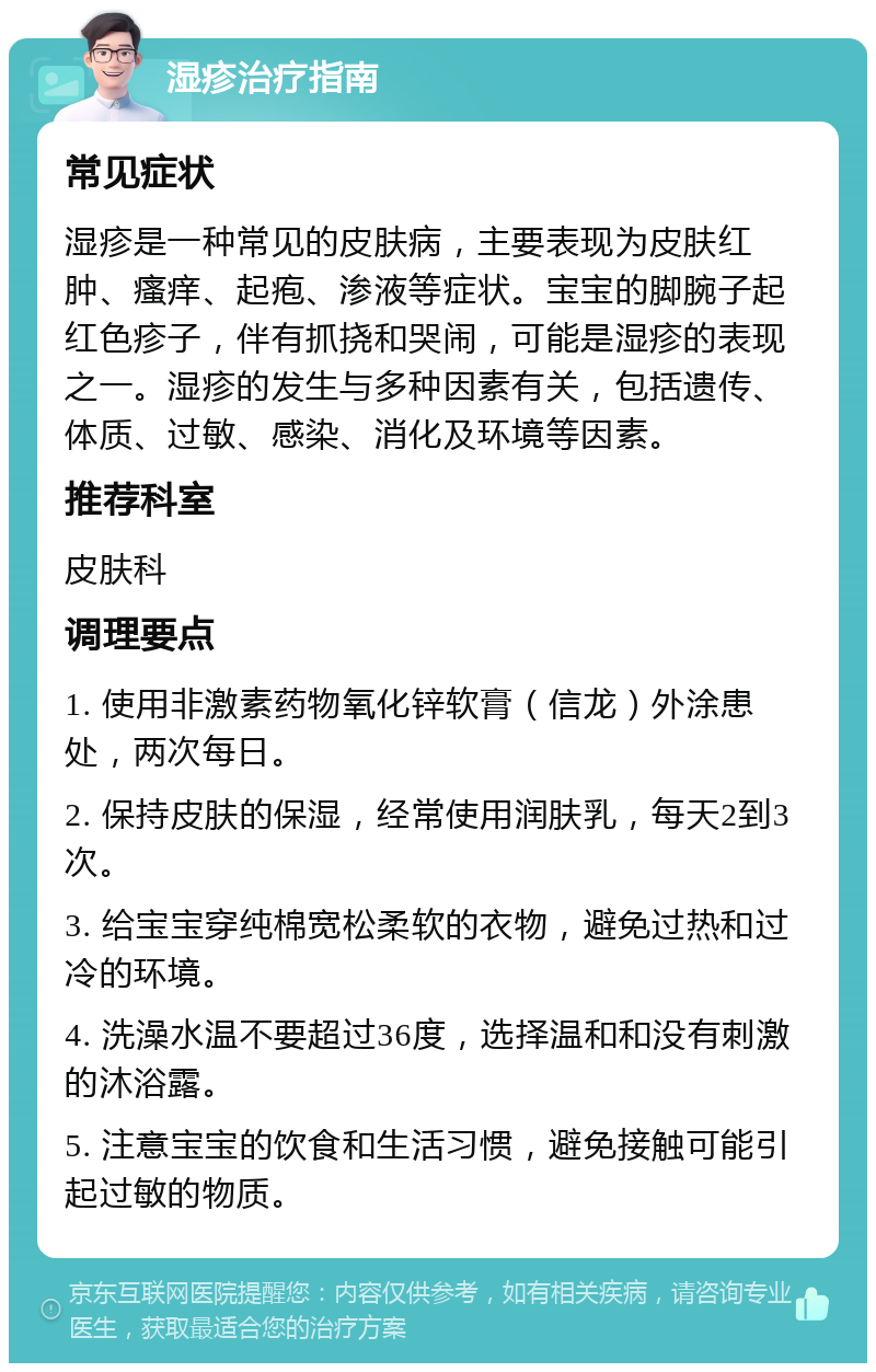 湿疹治疗指南 常见症状 湿疹是一种常见的皮肤病，主要表现为皮肤红肿、瘙痒、起疱、渗液等症状。宝宝的脚腕子起红色疹子，伴有抓挠和哭闹，可能是湿疹的表现之一。湿疹的发生与多种因素有关，包括遗传、体质、过敏、感染、消化及环境等因素。 推荐科室 皮肤科 调理要点 1. 使用非激素药物氧化锌软膏（信龙）外涂患处，两次每日。 2. 保持皮肤的保湿，经常使用润肤乳，每天2到3次。 3. 给宝宝穿纯棉宽松柔软的衣物，避免过热和过冷的环境。 4. 洗澡水温不要超过36度，选择温和和没有刺激的沐浴露。 5. 注意宝宝的饮食和生活习惯，避免接触可能引起过敏的物质。