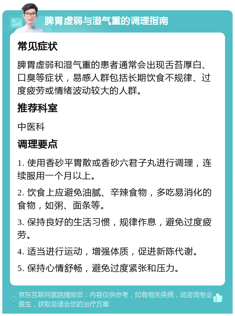 脾胃虚弱与湿气重的调理指南 常见症状 脾胃虚弱和湿气重的患者通常会出现舌苔厚白、口臭等症状，易感人群包括长期饮食不规律、过度疲劳或情绪波动较大的人群。 推荐科室 中医科 调理要点 1. 使用香砂平胃散或香砂六君子丸进行调理，连续服用一个月以上。 2. 饮食上应避免油腻、辛辣食物，多吃易消化的食物，如粥、面条等。 3. 保持良好的生活习惯，规律作息，避免过度疲劳。 4. 适当进行运动，增强体质，促进新陈代谢。 5. 保持心情舒畅，避免过度紧张和压力。