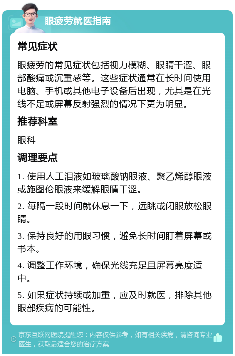 眼疲劳就医指南 常见症状 眼疲劳的常见症状包括视力模糊、眼睛干涩、眼部酸痛或沉重感等。这些症状通常在长时间使用电脑、手机或其他电子设备后出现，尤其是在光线不足或屏幕反射强烈的情况下更为明显。 推荐科室 眼科 调理要点 1. 使用人工泪液如玻璃酸钠眼液、聚乙烯醇眼液或施图伦眼液来缓解眼睛干涩。 2. 每隔一段时间就休息一下，远眺或闭眼放松眼睛。 3. 保持良好的用眼习惯，避免长时间盯着屏幕或书本。 4. 调整工作环境，确保光线充足且屏幕亮度适中。 5. 如果症状持续或加重，应及时就医，排除其他眼部疾病的可能性。