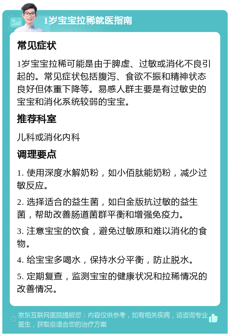 1岁宝宝拉稀就医指南 常见症状 1岁宝宝拉稀可能是由于脾虚、过敏或消化不良引起的。常见症状包括腹泻、食欲不振和精神状态良好但体重下降等。易感人群主要是有过敏史的宝宝和消化系统较弱的宝宝。 推荐科室 儿科或消化内科 调理要点 1. 使用深度水解奶粉，如小佰肽能奶粉，减少过敏反应。 2. 选择适合的益生菌，如白金版抗过敏的益生菌，帮助改善肠道菌群平衡和增强免疫力。 3. 注意宝宝的饮食，避免过敏原和难以消化的食物。 4. 给宝宝多喝水，保持水分平衡，防止脱水。 5. 定期复查，监测宝宝的健康状况和拉稀情况的改善情况。