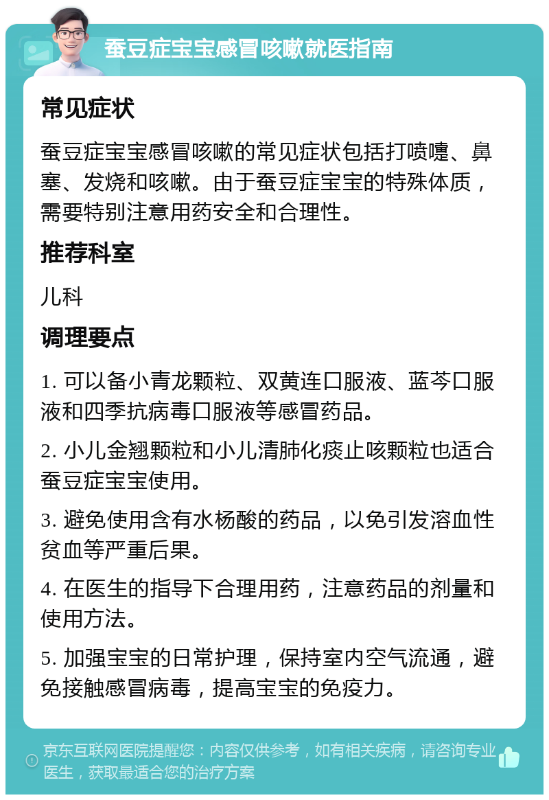 蚕豆症宝宝感冒咳嗽就医指南 常见症状 蚕豆症宝宝感冒咳嗽的常见症状包括打喷嚏、鼻塞、发烧和咳嗽。由于蚕豆症宝宝的特殊体质，需要特别注意用药安全和合理性。 推荐科室 儿科 调理要点 1. 可以备小青龙颗粒、双黄连口服液、蓝芩口服液和四季抗病毒口服液等感冒药品。 2. 小儿金翘颗粒和小儿清肺化痰止咳颗粒也适合蚕豆症宝宝使用。 3. 避免使用含有水杨酸的药品，以免引发溶血性贫血等严重后果。 4. 在医生的指导下合理用药，注意药品的剂量和使用方法。 5. 加强宝宝的日常护理，保持室内空气流通，避免接触感冒病毒，提高宝宝的免疫力。