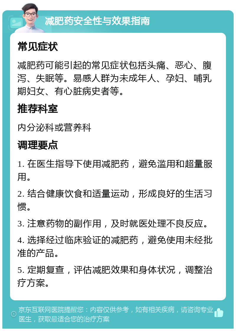 减肥药安全性与效果指南 常见症状 减肥药可能引起的常见症状包括头痛、恶心、腹泻、失眠等。易感人群为未成年人、孕妇、哺乳期妇女、有心脏病史者等。 推荐科室 内分泌科或营养科 调理要点 1. 在医生指导下使用减肥药，避免滥用和超量服用。 2. 结合健康饮食和适量运动，形成良好的生活习惯。 3. 注意药物的副作用，及时就医处理不良反应。 4. 选择经过临床验证的减肥药，避免使用未经批准的产品。 5. 定期复查，评估减肥效果和身体状况，调整治疗方案。