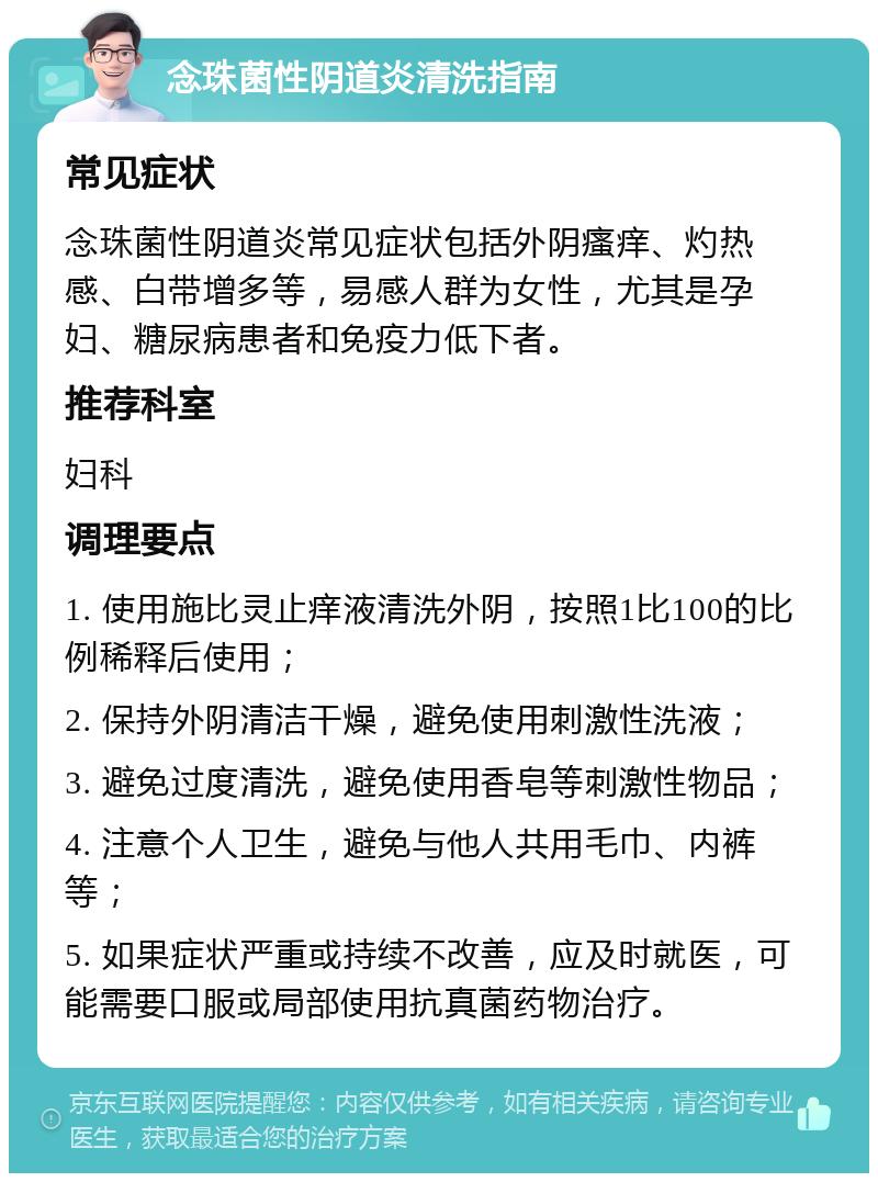 念珠菌性阴道炎清洗指南 常见症状 念珠菌性阴道炎常见症状包括外阴瘙痒、灼热感、白带增多等，易感人群为女性，尤其是孕妇、糖尿病患者和免疫力低下者。 推荐科室 妇科 调理要点 1. 使用施比灵止痒液清洗外阴，按照1比100的比例稀释后使用； 2. 保持外阴清洁干燥，避免使用刺激性洗液； 3. 避免过度清洗，避免使用香皂等刺激性物品； 4. 注意个人卫生，避免与他人共用毛巾、内裤等； 5. 如果症状严重或持续不改善，应及时就医，可能需要口服或局部使用抗真菌药物治疗。