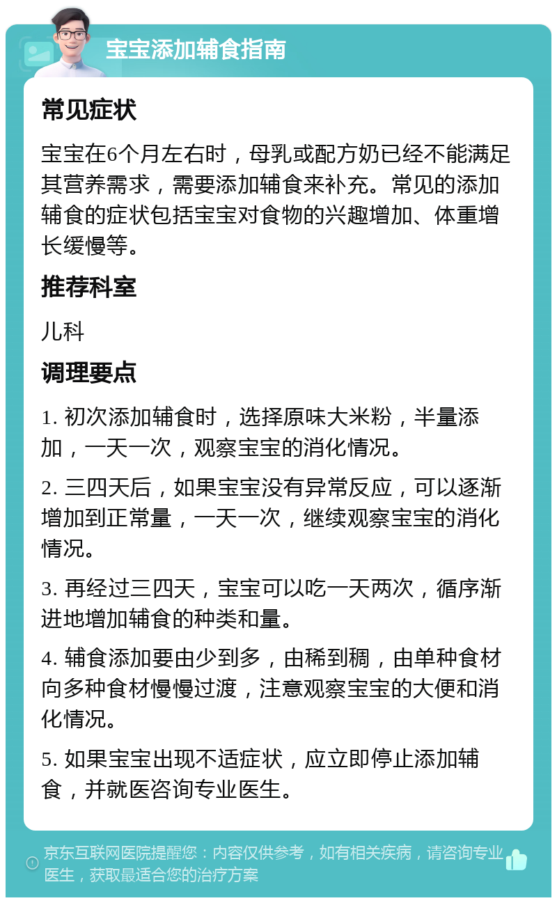 宝宝添加辅食指南 常见症状 宝宝在6个月左右时，母乳或配方奶已经不能满足其营养需求，需要添加辅食来补充。常见的添加辅食的症状包括宝宝对食物的兴趣增加、体重增长缓慢等。 推荐科室 儿科 调理要点 1. 初次添加辅食时，选择原味大米粉，半量添加，一天一次，观察宝宝的消化情况。 2. 三四天后，如果宝宝没有异常反应，可以逐渐增加到正常量，一天一次，继续观察宝宝的消化情况。 3. 再经过三四天，宝宝可以吃一天两次，循序渐进地增加辅食的种类和量。 4. 辅食添加要由少到多，由稀到稠，由单种食材向多种食材慢慢过渡，注意观察宝宝的大便和消化情况。 5. 如果宝宝出现不适症状，应立即停止添加辅食，并就医咨询专业医生。