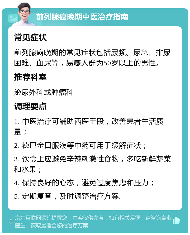 前列腺癌晚期中医治疗指南 常见症状 前列腺癌晚期的常见症状包括尿频、尿急、排尿困难、血尿等，易感人群为50岁以上的男性。 推荐科室 泌尿外科或肿瘤科 调理要点 1. 中医治疗可辅助西医手段，改善患者生活质量； 2. 德巴金口服液等中药可用于缓解症状； 3. 饮食上应避免辛辣刺激性食物，多吃新鲜蔬菜和水果； 4. 保持良好的心态，避免过度焦虑和压力； 5. 定期复查，及时调整治疗方案。