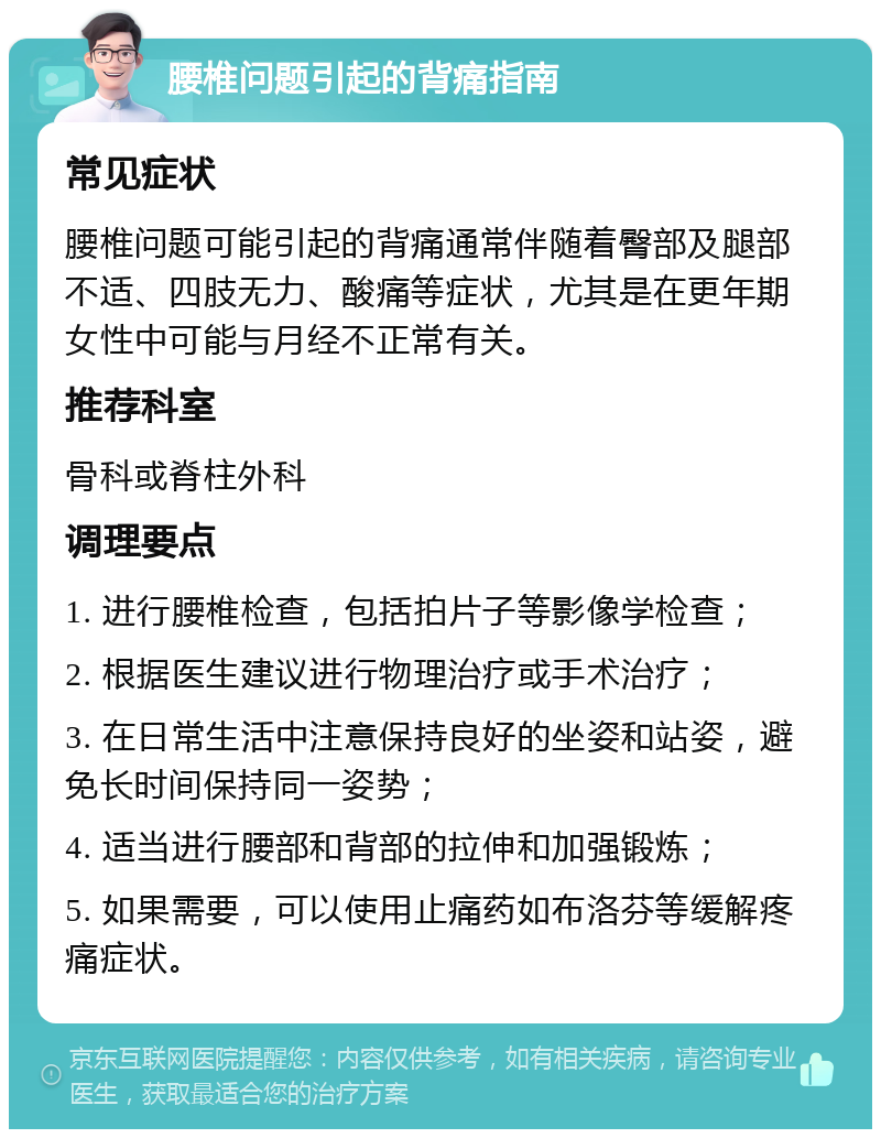 腰椎问题引起的背痛指南 常见症状 腰椎问题可能引起的背痛通常伴随着臀部及腿部不适、四肢无力、酸痛等症状，尤其是在更年期女性中可能与月经不正常有关。 推荐科室 骨科或脊柱外科 调理要点 1. 进行腰椎检查，包括拍片子等影像学检查； 2. 根据医生建议进行物理治疗或手术治疗； 3. 在日常生活中注意保持良好的坐姿和站姿，避免长时间保持同一姿势； 4. 适当进行腰部和背部的拉伸和加强锻炼； 5. 如果需要，可以使用止痛药如布洛芬等缓解疼痛症状。