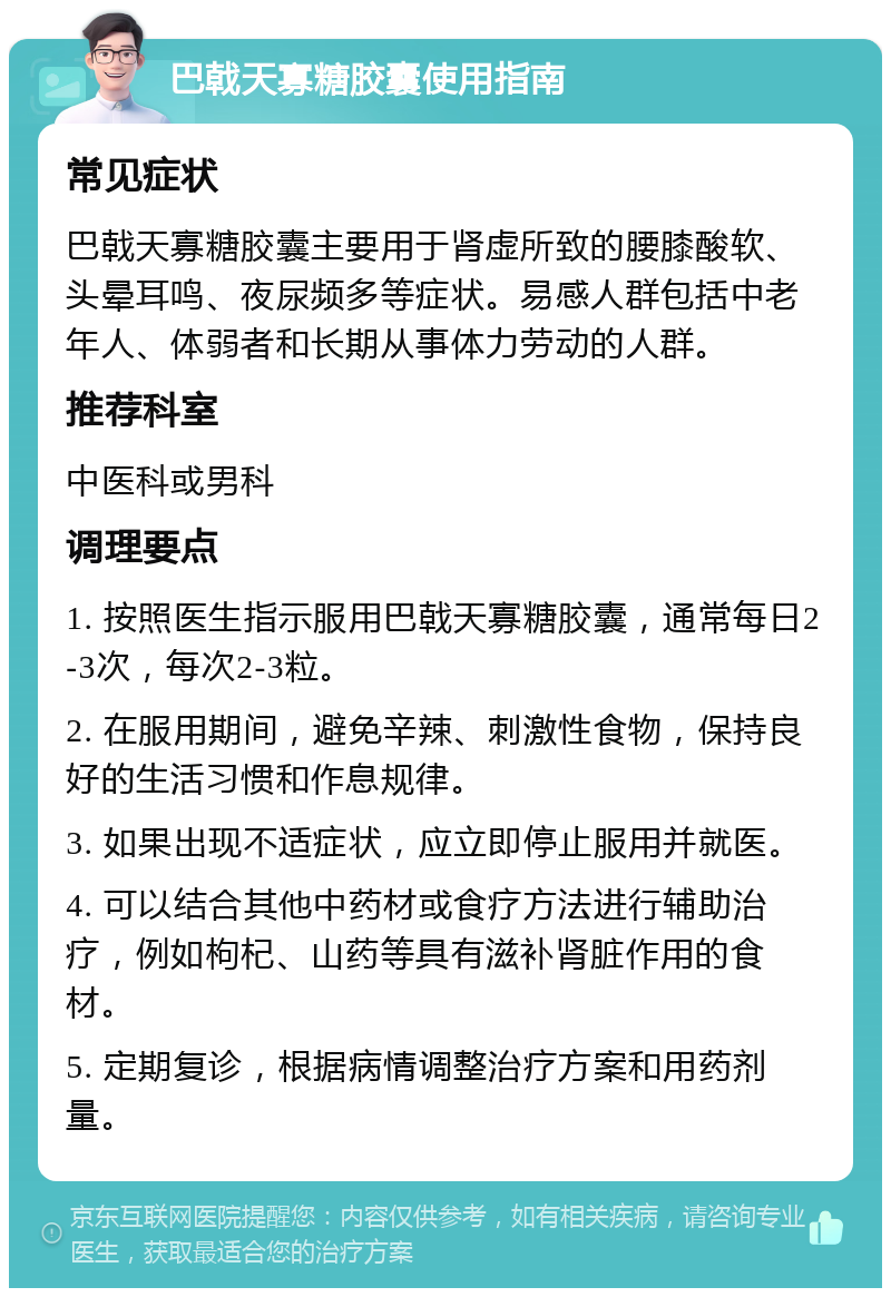 巴戟天寡糖胶囊使用指南 常见症状 巴戟天寡糖胶囊主要用于肾虚所致的腰膝酸软、头晕耳鸣、夜尿频多等症状。易感人群包括中老年人、体弱者和长期从事体力劳动的人群。 推荐科室 中医科或男科 调理要点 1. 按照医生指示服用巴戟天寡糖胶囊，通常每日2-3次，每次2-3粒。 2. 在服用期间，避免辛辣、刺激性食物，保持良好的生活习惯和作息规律。 3. 如果出现不适症状，应立即停止服用并就医。 4. 可以结合其他中药材或食疗方法进行辅助治疗，例如枸杞、山药等具有滋补肾脏作用的食材。 5. 定期复诊，根据病情调整治疗方案和用药剂量。