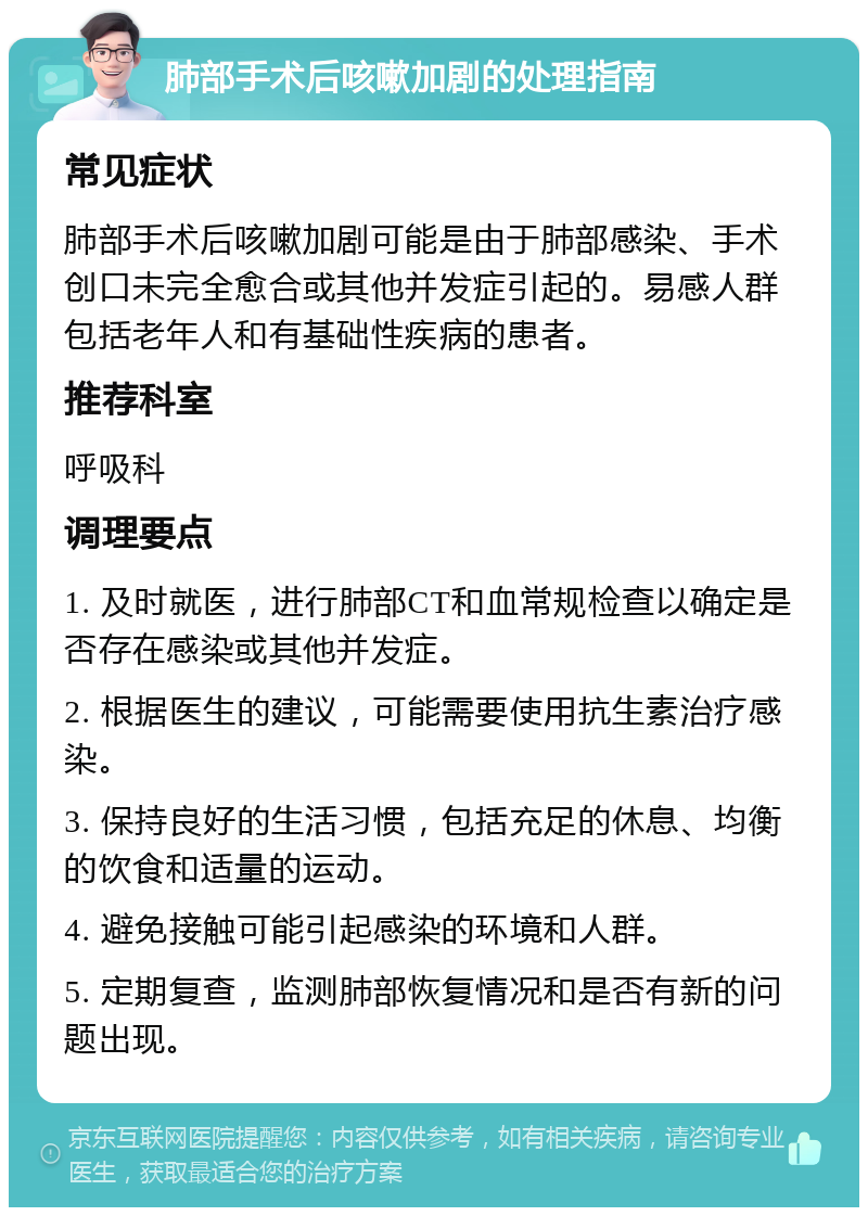 肺部手术后咳嗽加剧的处理指南 常见症状 肺部手术后咳嗽加剧可能是由于肺部感染、手术创口未完全愈合或其他并发症引起的。易感人群包括老年人和有基础性疾病的患者。 推荐科室 呼吸科 调理要点 1. 及时就医，进行肺部CT和血常规检查以确定是否存在感染或其他并发症。 2. 根据医生的建议，可能需要使用抗生素治疗感染。 3. 保持良好的生活习惯，包括充足的休息、均衡的饮食和适量的运动。 4. 避免接触可能引起感染的环境和人群。 5. 定期复查，监测肺部恢复情况和是否有新的问题出现。