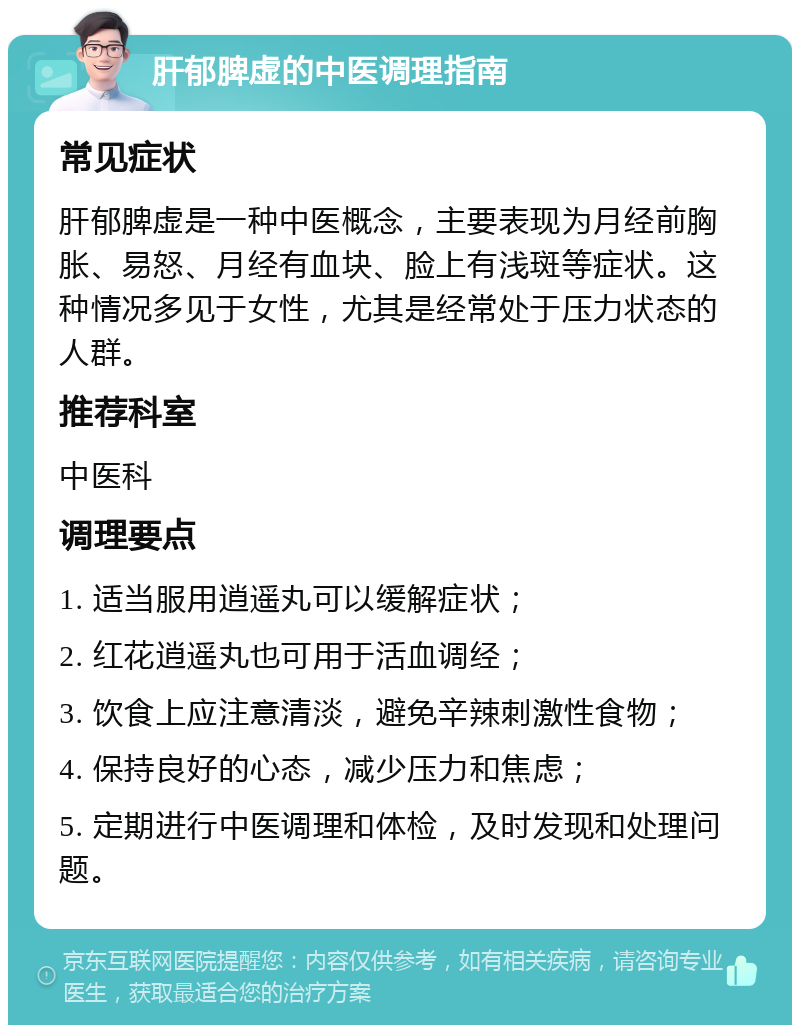 肝郁脾虚的中医调理指南 常见症状 肝郁脾虚是一种中医概念，主要表现为月经前胸胀、易怒、月经有血块、脸上有浅斑等症状。这种情况多见于女性，尤其是经常处于压力状态的人群。 推荐科室 中医科 调理要点 1. 适当服用逍遥丸可以缓解症状； 2. 红花逍遥丸也可用于活血调经； 3. 饮食上应注意清淡，避免辛辣刺激性食物； 4. 保持良好的心态，减少压力和焦虑； 5. 定期进行中医调理和体检，及时发现和处理问题。