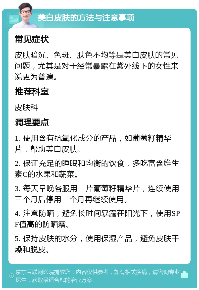 美白皮肤的方法与注意事项 常见症状 皮肤暗沉、色斑、肤色不均等是美白皮肤的常见问题，尤其是对于经常暴露在紫外线下的女性来说更为普遍。 推荐科室 皮肤科 调理要点 1. 使用含有抗氧化成分的产品，如葡萄籽精华片，帮助美白皮肤。 2. 保证充足的睡眠和均衡的饮食，多吃富含维生素C的水果和蔬菜。 3. 每天早晚各服用一片葡萄籽精华片，连续使用三个月后停用一个月再继续使用。 4. 注意防晒，避免长时间暴露在阳光下，使用SPF值高的防晒霜。 5. 保持皮肤的水分，使用保湿产品，避免皮肤干燥和脱皮。