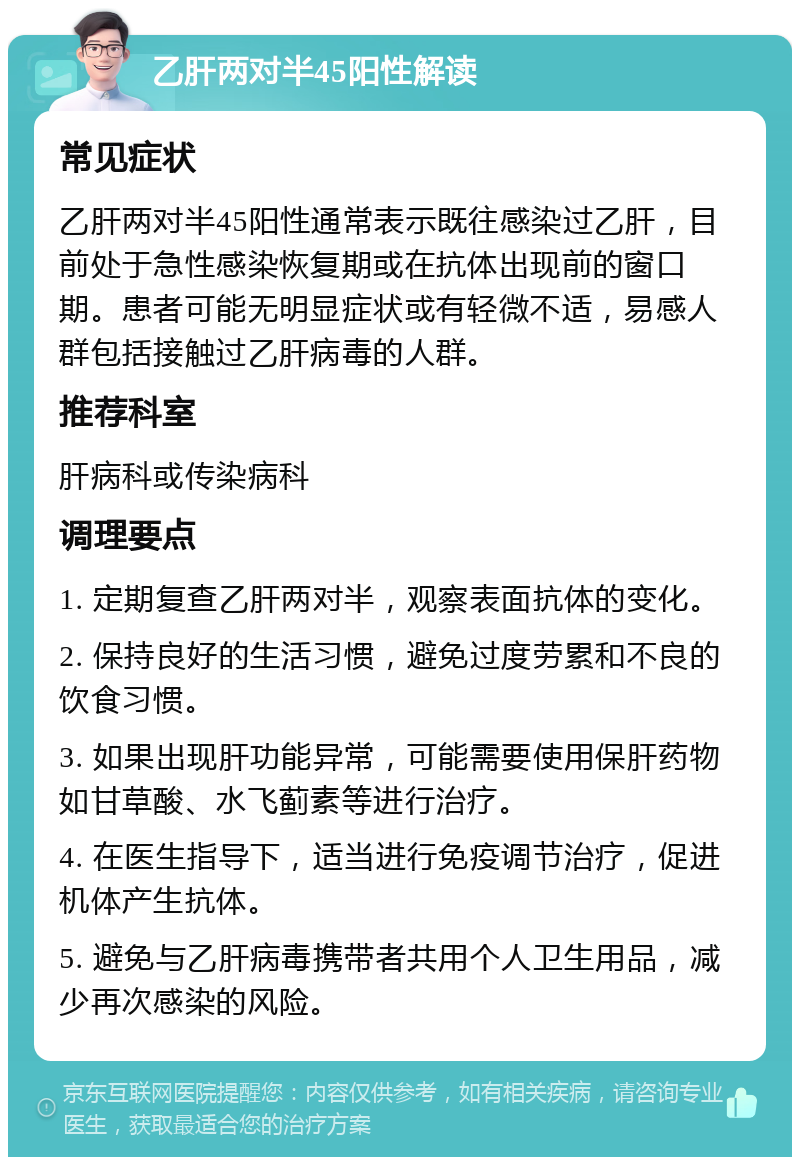 乙肝两对半45阳性解读 常见症状 乙肝两对半45阳性通常表示既往感染过乙肝，目前处于急性感染恢复期或在抗体出现前的窗口期。患者可能无明显症状或有轻微不适，易感人群包括接触过乙肝病毒的人群。 推荐科室 肝病科或传染病科 调理要点 1. 定期复查乙肝两对半，观察表面抗体的变化。 2. 保持良好的生活习惯，避免过度劳累和不良的饮食习惯。 3. 如果出现肝功能异常，可能需要使用保肝药物如甘草酸、水飞蓟素等进行治疗。 4. 在医生指导下，适当进行免疫调节治疗，促进机体产生抗体。 5. 避免与乙肝病毒携带者共用个人卫生用品，减少再次感染的风险。