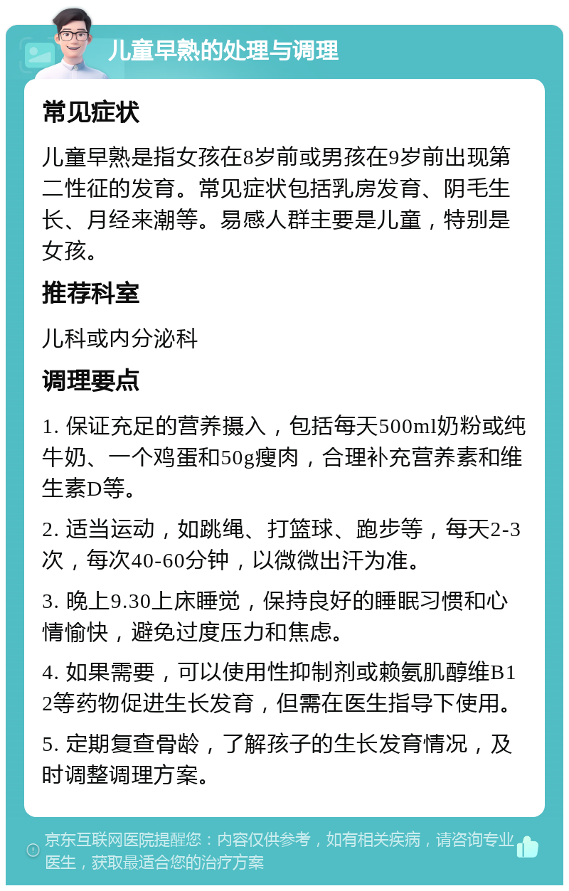 儿童早熟的处理与调理 常见症状 儿童早熟是指女孩在8岁前或男孩在9岁前出现第二性征的发育。常见症状包括乳房发育、阴毛生长、月经来潮等。易感人群主要是儿童，特别是女孩。 推荐科室 儿科或内分泌科 调理要点 1. 保证充足的营养摄入，包括每天500ml奶粉或纯牛奶、一个鸡蛋和50g瘦肉，合理补充营养素和维生素D等。 2. 适当运动，如跳绳、打篮球、跑步等，每天2-3次，每次40-60分钟，以微微出汗为准。 3. 晚上9.30上床睡觉，保持良好的睡眠习惯和心情愉快，避免过度压力和焦虑。 4. 如果需要，可以使用性抑制剂或赖氨肌醇维B12等药物促进生长发育，但需在医生指导下使用。 5. 定期复查骨龄，了解孩子的生长发育情况，及时调整调理方案。