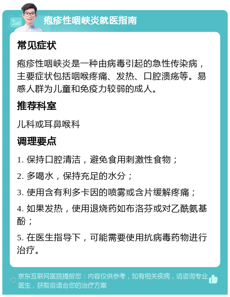 疱疹性咽峡炎就医指南 常见症状 疱疹性咽峡炎是一种由病毒引起的急性传染病，主要症状包括咽喉疼痛、发热、口腔溃疡等。易感人群为儿童和免疫力较弱的成人。 推荐科室 儿科或耳鼻喉科 调理要点 1. 保持口腔清洁，避免食用刺激性食物； 2. 多喝水，保持充足的水分； 3. 使用含有利多卡因的喷雾或含片缓解疼痛； 4. 如果发热，使用退烧药如布洛芬或对乙酰氨基酚； 5. 在医生指导下，可能需要使用抗病毒药物进行治疗。