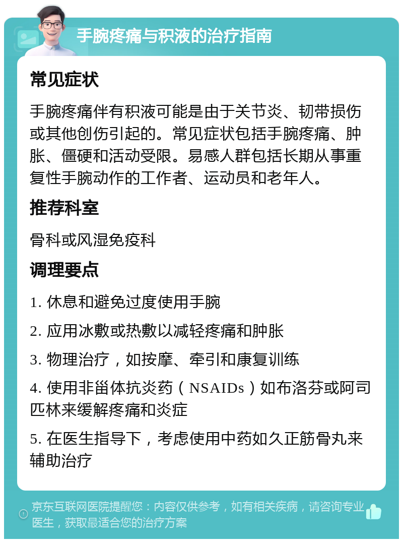 手腕疼痛与积液的治疗指南 常见症状 手腕疼痛伴有积液可能是由于关节炎、韧带损伤或其他创伤引起的。常见症状包括手腕疼痛、肿胀、僵硬和活动受限。易感人群包括长期从事重复性手腕动作的工作者、运动员和老年人。 推荐科室 骨科或风湿免疫科 调理要点 1. 休息和避免过度使用手腕 2. 应用冰敷或热敷以减轻疼痛和肿胀 3. 物理治疗，如按摩、牵引和康复训练 4. 使用非甾体抗炎药（NSAIDs）如布洛芬或阿司匹林来缓解疼痛和炎症 5. 在医生指导下，考虑使用中药如久正筋骨丸来辅助治疗