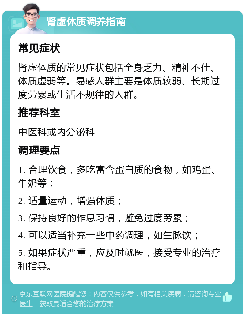 肾虚体质调养指南 常见症状 肾虚体质的常见症状包括全身乏力、精神不佳、体质虚弱等。易感人群主要是体质较弱、长期过度劳累或生活不规律的人群。 推荐科室 中医科或内分泌科 调理要点 1. 合理饮食，多吃富含蛋白质的食物，如鸡蛋、牛奶等； 2. 适量运动，增强体质； 3. 保持良好的作息习惯，避免过度劳累； 4. 可以适当补充一些中药调理，如生脉饮； 5. 如果症状严重，应及时就医，接受专业的治疗和指导。