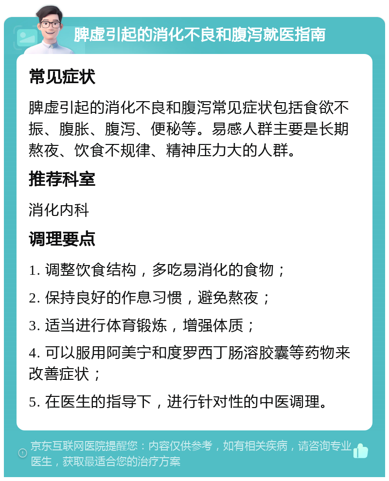 脾虚引起的消化不良和腹泻就医指南 常见症状 脾虚引起的消化不良和腹泻常见症状包括食欲不振、腹胀、腹泻、便秘等。易感人群主要是长期熬夜、饮食不规律、精神压力大的人群。 推荐科室 消化内科 调理要点 1. 调整饮食结构，多吃易消化的食物； 2. 保持良好的作息习惯，避免熬夜； 3. 适当进行体育锻炼，增强体质； 4. 可以服用阿美宁和度罗西丁肠溶胶囊等药物来改善症状； 5. 在医生的指导下，进行针对性的中医调理。