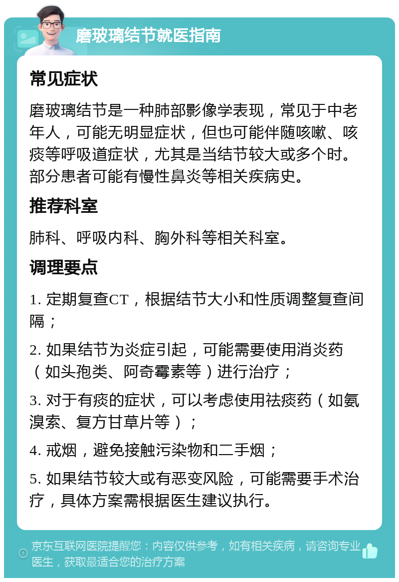 磨玻璃结节就医指南 常见症状 磨玻璃结节是一种肺部影像学表现，常见于中老年人，可能无明显症状，但也可能伴随咳嗽、咳痰等呼吸道症状，尤其是当结节较大或多个时。部分患者可能有慢性鼻炎等相关疾病史。 推荐科室 肺科、呼吸内科、胸外科等相关科室。 调理要点 1. 定期复查CT，根据结节大小和性质调整复查间隔； 2. 如果结节为炎症引起，可能需要使用消炎药（如头孢类、阿奇霉素等）进行治疗； 3. 对于有痰的症状，可以考虑使用祛痰药（如氨溴索、复方甘草片等）； 4. 戒烟，避免接触污染物和二手烟； 5. 如果结节较大或有恶变风险，可能需要手术治疗，具体方案需根据医生建议执行。