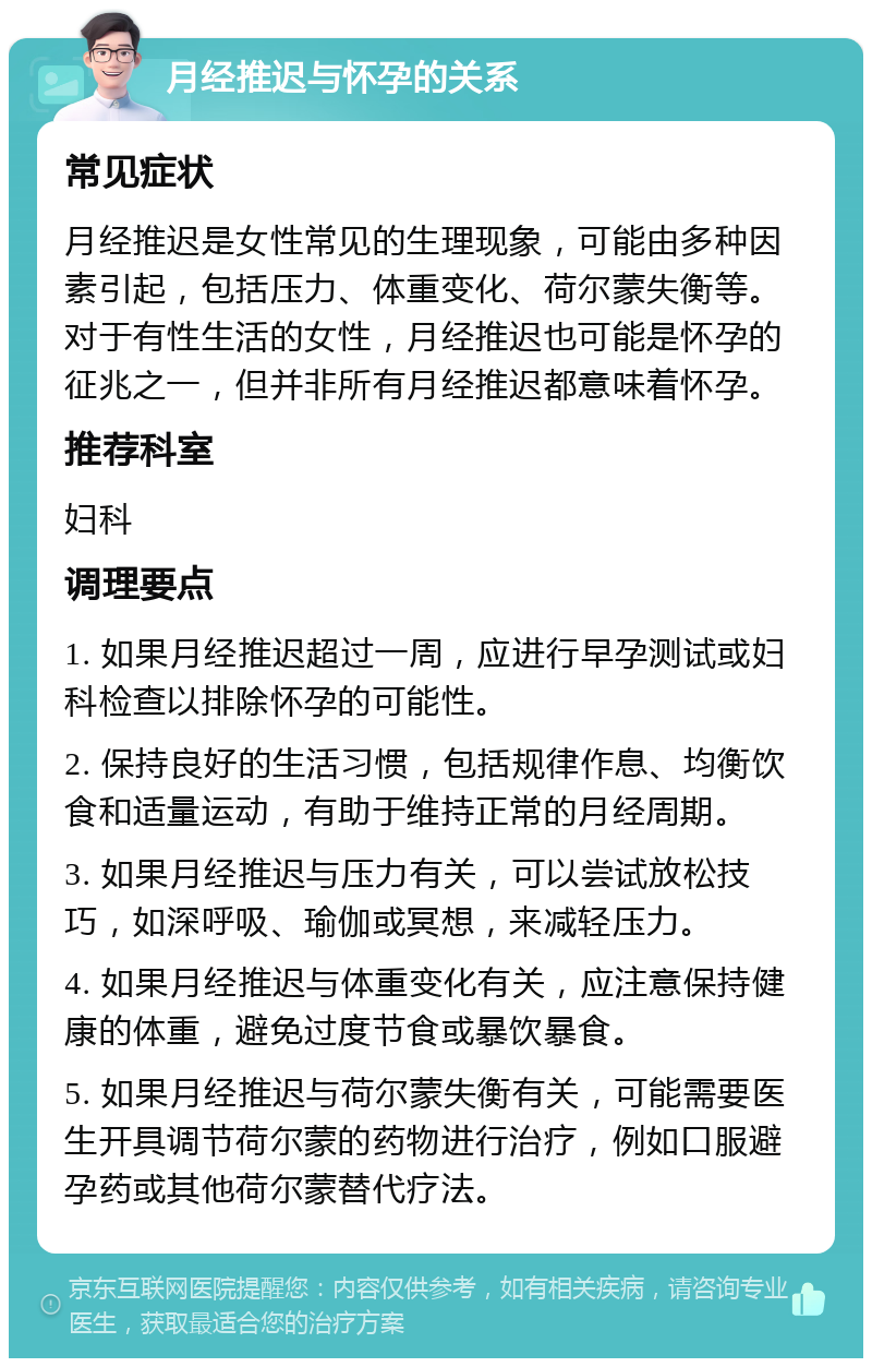 月经推迟与怀孕的关系 常见症状 月经推迟是女性常见的生理现象，可能由多种因素引起，包括压力、体重变化、荷尔蒙失衡等。对于有性生活的女性，月经推迟也可能是怀孕的征兆之一，但并非所有月经推迟都意味着怀孕。 推荐科室 妇科 调理要点 1. 如果月经推迟超过一周，应进行早孕测试或妇科检查以排除怀孕的可能性。 2. 保持良好的生活习惯，包括规律作息、均衡饮食和适量运动，有助于维持正常的月经周期。 3. 如果月经推迟与压力有关，可以尝试放松技巧，如深呼吸、瑜伽或冥想，来减轻压力。 4. 如果月经推迟与体重变化有关，应注意保持健康的体重，避免过度节食或暴饮暴食。 5. 如果月经推迟与荷尔蒙失衡有关，可能需要医生开具调节荷尔蒙的药物进行治疗，例如口服避孕药或其他荷尔蒙替代疗法。